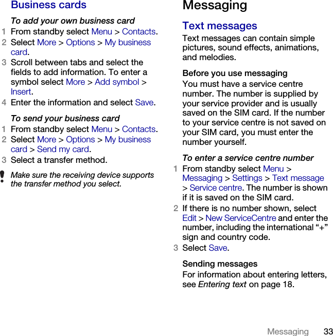 33Messaging Business cardsTo add your own business card1From standby select Menu &gt; Contacts.2Select More &gt; Options &gt; My business card. 3Scroll between tabs and select the fields to add information. To enter a symbol select More &gt; Add symbol &gt; Insert.4Enter the information and select Save.To send your business card1From standby select Menu &gt; Contacts.2Select More &gt; Options &gt; My business card &gt; Send my card.3Select a transfer method.MessagingText messages Text messages can contain simple pictures, sound effects, animations, and melodies.Before you use messagingYou must have a service centre number. The number is supplied by your service provider and is usually saved on the SIM card. If the number to your service centre is not saved on your SIM card, you must enter the number yourself.To enter a service centre number1From standby select Menu &gt; Messaging &gt; Settings &gt; Text message &gt; Service centre. The number is shown if it is saved on the SIM card.2If there is no number shown, select Edit &gt; New ServiceCentre and enter the number, including the international “+” sign and country code.3Select Save.Sending messagesFor information about entering letters, see Entering text on page 18.Make sure the receiving device supports the transfer method you select.