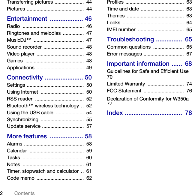 2ContentsTransferring pictures .....................  44Pictures .........................................  44Entertainment ................... 46Radio ............................................  46Ringtones and melodies  ...............  47MusicDJ™ ....................................  47Sound recorder .............................  48Video player ..................................  48Games ..........................................  48Applications ..................................  49Connectivity ...................... 50Settings .........................................  50Using Internet  ...............................  50RSS reader  ...................................  52Bluetooth™ wireless technology ..  52Using the USB cable  ....................  54Synchronizing ...............................  55Update service ..............................  57More features  ................... 58Alarms ...........................................  58Calendar .......................................  59Tasks ............................................  60Notes ............................................  61Timer, stopwatch and calculator  ..  61Code memo  ..................................  62Profiles ..........................................  63Time and date ...............................  63Themes .........................................  63Locks ............................................  64IMEI number  .................................  65Troubleshooting ...............  65Common questions  ......................  65Error messages .............................  67Important information ......  68Guidelines for Safe and Efficient Use   70Limited Warranty  ..........................  74FCC Statement  .............................  76Declaration of Conformity for W350a   77Index .................................  78
