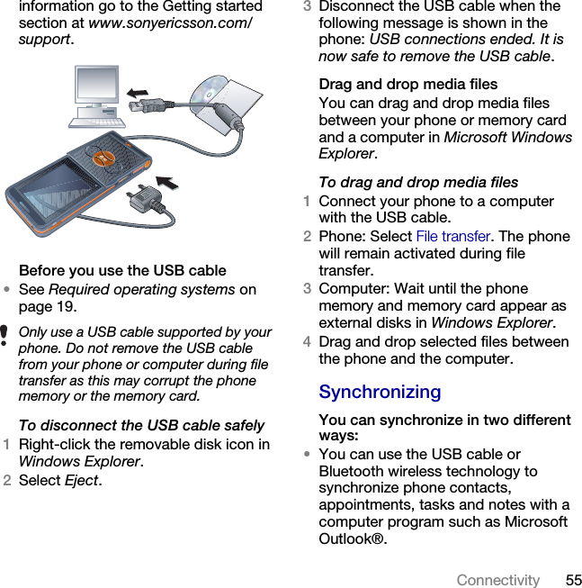 55Connectivity information go to the Getting started section at www.sonyericsson.com/support.Before you use the USB cable•See Required operating systems on page 19.To disconnect the USB cable safely1Right-click the removable disk icon in Windows Explorer.2Select Eject.3Disconnect the USB cable when the following message is shown in the phone: USB connections ended. It is now safe to remove the USB cable.Drag and drop media filesYou can drag and drop media files between your phone or memory card and a computer in Microsoft Windows Explorer.To drag and drop media files1Connect your phone to a computer with the USB cable.2Phone: Select File transfer. The phone will remain activated during file transfer.3Computer: Wait until the phone memory and memory card appear as external disks in Windows Explorer.4Drag and drop selected files between the phone and the computer.SynchronizingYou can synchronize in two different ways:•You can use the USB cable or Bluetooth wireless technology to synchronize phone contacts, appointments, tasks and notes with a computer program such as Microsoft Outlook®. Only use a USB cable supported by your phone. Do not remove the USB cable from your phone or computer during file transfer as this may corrupt the phone memory or the memory card.