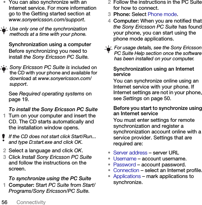 56 Connectivity •You can also synchronize with an Internet service. For more information go to the Getting started section at www.sonyericsson.com/support.Synchronization using a computerBefore synchronizing you need to install the Sony Ericsson PC Suite. See Required operating systems on page 19.To install the Sony Ericsson PC Suite1Turn on your computer and insert the CD. The CD starts automatically and the installation window opens.2Select a language and click OK.3Click Install Sony Ericsson PC Suite and follow the instructions on the screen.To synchronize using the PC Suite1Computer: Start PC Suite from Start/Programs/Sony Ericsson/PC Suite.2Follow the instructions in the PC Suite for how to connect.3Phone: Select Phone mode.4Computer: When you are notified that the Sony Ericsson PC Suite has found your phone, you can start using the phone mode applications.Synchronization using an Internet serviceYou can synchronize online using an Internet service with your phone. If Internet settings are not in your phone, see Settings on page 50.Before you start to synchronize using an Internet serviceYou must enter settings for remote synchronization and register a synchronization account online with a service provider. Settings that are required are:•Server address – server URL•Username – account username.•Password – account password.•Connection – select an Internet profile.•Applications – mark applications to synchronize.Use only one of the synchronization methods at a time with your phone.Sony Ericsson PC Suite is included on the CD with your phone and available for download at www.sonyericsson.com/support.If the CD does not start click Start/Run... and type D:start.exe and click OK.For usage details, see the Sony Ericsson PC Suite Help section once the software has been installed on your computer.