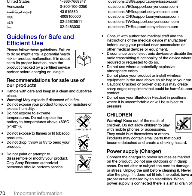 70 Important information Guidelines for Safe and Efficient UsePlease follow these guidelines. Failure to do so might entail a potential health risk or product malfunction. If in doubt as to its proper function, have the product checked by a certified service partner before charging or using it. Recommendations for safe use of our products• Handle with care and keep in a clean and dust-free place.•Warning! May explode if disposed of in fire.• Do not expose your product to liquid or moisture or excess humidity.• Do not expose to extreme temperatures. Do not expose the battery to temperatures above +60°C (+140°F).• Do not expose to flames or lit tobacco products.• Do not drop, throw or try to bend your product.• Do not paint or attempt to disassemble or modify your product. Only Sony Ericsson authorized personnel should perform service.• Consult with authorized medical staff and the instructions of the medical device manufacturer before using your product near pacemakers or other medical devices or equipment.• Discontinue use of electronic devices or disable the radio transmitting functionality of the device where required or requested to do so.• Do not use where a potentially explosive atmosphere exists.• Do not place your product or install wireless equipment in the area above an air bag in your car.• Caution: Cracked or broken displays may create sharp edges or splinters that could be harmful upon contact.• Do not use your Bluetooth Headset in positions where it is uncomfortable or will be subject to pressure.CHILDRENWarning! Keep out of the reach of children. Do not allow children to play with mobile phones or accessories. They could hurt themselves or others. Products may contain small parts that could become detached and create a choking hazard.Power supply (Charger)Connect the charger to power sources as marked on the product. Do not use outdoors or in damp areas. Do not alter or subject the cord to damage or stress. Unplug the unit before cleaning it. Never alter the plug. If it does not fit into the outlet, have a proper outlet installed by an electrician. When power supply is connected there is a small drain of United States 1-866-7669347 questions.US@support.sonyericsson.comVenezuela 0-800-100-2250 questions.VE@support.sonyericsson.com43 919880 questions.AE@support.sonyericsson.com4008100000 questions.CN@support.sonyericsson.com02-25625511 questions.TW@support.sonyericsson.com02-2483030 questions.TH@support.sonyericsson.com