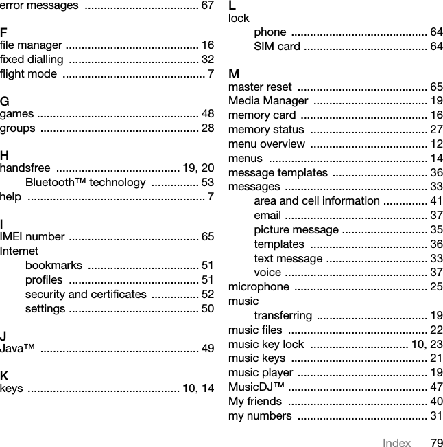 79Indexerror messages  .................................... 67Ffile manager .......................................... 16fixed dialling  ......................................... 32flight mode  ............................................. 7Ggames ................................................... 48groups .................................................. 28Hhandsfree ....................................... 19, 20Bluetooth™ technology  ............... 53help ........................................................ 7IIMEI number ......................................... 65Internetbookmarks ................................... 51profiles ......................................... 51security and certificates ............... 52settings ......................................... 50JJava™ .................................................. 49Kkeys ................................................ 10, 14Llockphone ........................................... 64SIM card ....................................... 64Mmaster reset  ......................................... 65Media Manager  .................................... 19memory card ........................................ 16memory status  ..................................... 27menu overview  ..................................... 12menus .................................................. 14message templates .............................. 36messages ............................................. 33area and cell information .............. 41email ............................................. 37picture message ........................... 35templates ..................................... 36text message ................................ 33voice ............................................. 37microphone .......................................... 25musictransferring ................................... 19music files  ............................................ 22music key lock  ............................... 10, 23music keys  ........................................... 21music player ......................................... 19MusicDJ™ ............................................ 47My friends  ............................................ 40my numbers  ......................................... 31
