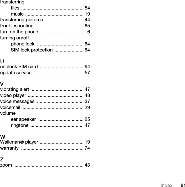 81Indextransferringfiles ............................................... 54music ............................................ 19transferring pictures  ............................. 44troubleshooting .................................... 65turn on the phone ................................... 6turning on/offphone lock  ................................... 64SIM lock protection ...................... 64Uunblock SIM card ................................. 64update service ...................................... 57Vvibrating alert  ....................................... 47video player .......................................... 48voice messages  ................................... 37voicemail .............................................. 29volumeear speaker  .................................. 25ringtone ........................................ 47WWalkman® player ................................. 19warranty ............................................... 74Zzoom .................................................... 43