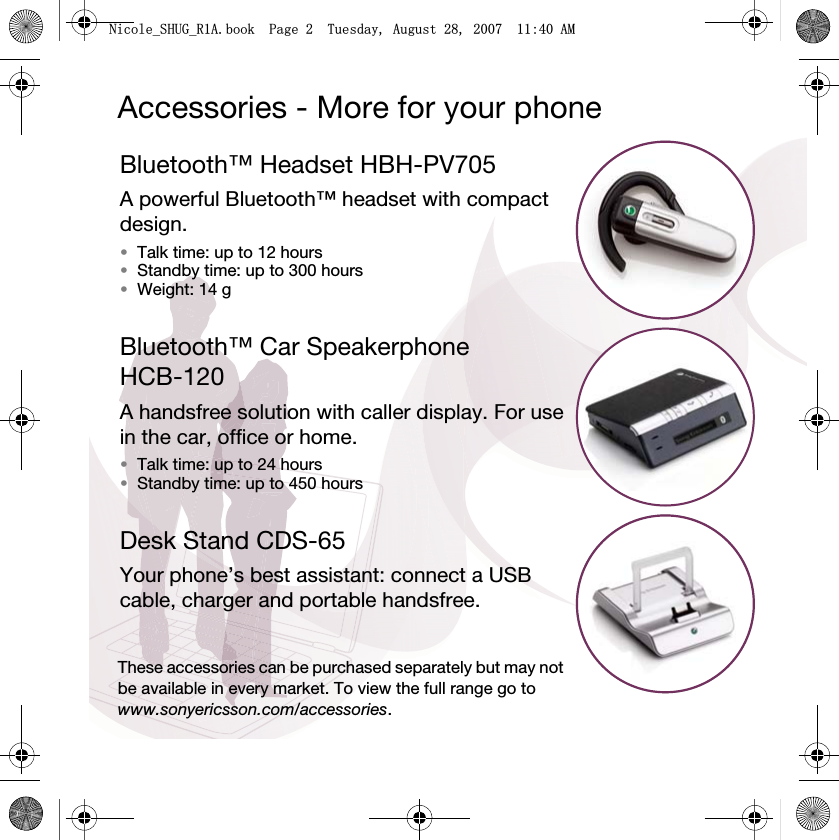 Accessories - More for your phoneBluetooth™ Headset HBH-PV705A powerful Bluetooth™ headset with compact design.•Talk time: up to 12 hours •Standby time: up to 300 hours•Weight: 14 gBluetooth™ Car Speakerphone HCB-120A handsfree solution with caller display. For use in the car, office or home.•Talk time: up to 24 hours•Standby time: up to 450 hoursDesk Stand CDS-65Your phone’s best assistant: connect a USB cable, charger and portable handsfree.These accessories can be purchased separately but may not be available in every market. To view the full range go to www.sonyericsson.com/accessories.1LFROHB6+8*B5$ERRN3DJH7XHVGD\$XJXVW$0