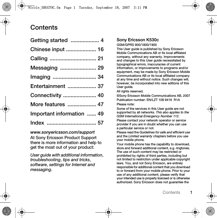 1ContentsContentsGetting started  ................... 4Chinese input .................... 16Calling ............................... 21Messaging ........................ 29Imaging ............................. 34Entertainment ................... 37Connectivity ...................... 40More features  ................... 47Important information  ...... 49Index ................................. 57www.sonyericsson.com/supportAt Sony Ericsson Product Support there is more information and help to get the most out of your product:User guide with additional information, troubleshooting, tips and tricks, software, settings for Internet and messaging.Sony Ericsson K530cGSM/GPRS 900/1800/1900This User guide is published by Sony Ericsson Mobile Communications AB or its local affiliated company, without any warranty. Improvements and changes to this User guide necessitated by typographical errors, inaccuracies of current information, or improvements to programs and/or equipment, may be made by Sony Ericsson Mobile Communications AB or its local affiliated company at any time and without notice. Such changes will, however, be incorporated into new editions of this User guide.All rights reserved.©Sony Ericsson Mobile Communications AB, 2007Publication number: EN/LZT 108 9416  R1APlease note:Some of the services in this User guide are not supported by all networks. This also applies to the GSM International Emergency Number 112.Please contact your network operator or service provider if you are in doubt whether you can use a particular service or not.Please read the Guidelines for safe and efficient use and the Limited warranty chapters before you use your mobile phone.Your mobile phone has the capability to download, store and forward additional content, e.g. ringtones. The use of such content may be restricted or prohibited by rights of third parties, including but not limited to restriction under applicable copyright laws. You, and not Sony Ericsson, are entirely responsible for additional content that you download to or forward from your mobile phone. Prior to your use of any additional content, please verify that your intended use is properly licensed or is otherwise authorized. Sony Ericsson does not guarantee the 1LFROHB6+8*72&amp;IP3DJH7XHVGD\6HSWHPEHU30