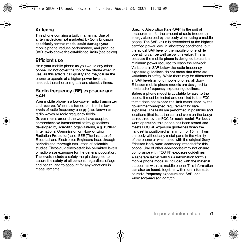 51Important informationAntennaThis phone contains a built in antenna. Use of antenna devices not marketed by Sony Ericsson specifically for this model could damage your mobile phone, reduce performance, and produce SAR levels above the established limits (see below).Efficient useHold your mobile phone as you would any other phone. Do not cover the top of the phone when in use, as this affects call quality and may cause the phone to operate at a higher power level than needed, thus shortening talk and standby times.Radio frequency (RF) exposure and SARYour mobile phone is a low-power radio transmitter and receiver. When it is turned on, it emits low levels of radio frequency energy (also known as radio waves or radio frequency fields).Governments around the world have adopted comprehensive international safety guidelines, developed by scientific organizations, e.g. ICNIRP (International Commission on Non-Ionizing Radiation Protection) and IEEE (The Institute of Electrical and Electronics Engineers Inc.), through periodic and thorough evaluation of scientific studies. These guidelines establish permitted levels of radio wave exposure for the general population. The levels include a safety margin designed to assure the safety of all persons, regardless of age and health, and to account for any variations in measurements.Specific Absorption Rate (SAR) is the unit of measurement for the amount of radio frequency energy absorbed by the body when using a mobile phone. The SAR value is determined at the highest certified power level in laboratory conditions, but the actual SAR level of the mobile phone while operating can be well below this value. This is because the mobile phone is designed to use the minimum power required to reach the network.Variations in SAR below the radio frequency exposure guidelines do not mean that there are variations in safety. While there may be differences in SAR levels among mobile phones, all Sony Ericsson mobile phone models are designed to meet radio frequency exposure guidelines.Before a phone model is available for sale to the public, it must be tested and certified to the FCC that it does not exceed the limit established by the government-adopted requirement for safe exposure. The tests are performed in positions and locations (that is, at the ear and worn on the body) as required by the FCC for each model. For body worn operation, this phone has been tested and meets FCC RF exposure guidelines when the handset is positioned a minimum of 15 mm from the body without any metal parts in the vicinity of the phone or when used with the original Sony Ericsson body worn accessory intended for this phone. Use of other accessories may not ensure compliance with FCC RF exposure guidelines.A separate leaflet with SAR information for this mobile phone model is included with the material that comes with this mobile phone. This information can also be found, together with more information on radio frequency exposure and SAR, on: www.sonyericsson.com/cn.1LFROHB6+8*B5$ERRN3DJH7XHVGD\$XJXVW$0