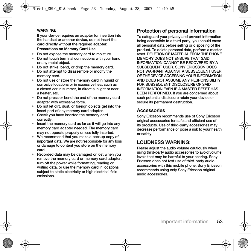 53Important informationWARNING:If your device requires an adapter for insertion into the handset or another device, do not insert the card directly without the required adapter:Precautions on Memory Card Use•Do not expose the memory card to moisture.•Do not touch terminal connections with your hand or any metal object.•Do not strike, bend, or drop the memory card.•Do not attempt to disassemble or modify the memory card.•Do not use or store the memory card in humid or corrosive locations or in excessive heat such as a closed car in summer, in direct sunlight or near a heater, etc.•Do not press or bend the end of the memory card adapter with excessive force.•Do not let dirt, dust, or foreign objects get into the insert port of any memory card adapter.•Check you have inserted the memory card correctly.•Insert the memory card as far as it will go into any memory card adapter needed. The memory card may not operate properly unless fully inserted.•We recommend that you make a backup copy of important data. We are not responsible for any loss or damage to content you store on the memory card.•Recorded data may be damaged or lost when you remove the memory card or memory card adapter, turn off the power while formatting, reading or writing data, or use the memory card in locations subject to static electricity or high electrical field emissions.Protection of personal informationTo safeguard your privacy and prevent information being accessible to a third party, you should erase all personal data before selling or disposing of the product. To delete personal data, perform a master reset. DELETION OF MATERIAL FROM THE PHONE MEMORY DOES NOT ENSURE THAT SAID INFORMATION CANNOT BE RECOVERED BY A SUBSEQUENT USER. SONY ERICSSON DOES NOT WARRANT AGAINST A SUBSEQUENT USER OF THE DEVICE ACCESSING YOUR INFORMATION AND DOES NOT ASSUME ANY RESPONSIBILITY FOR SUBSEQUENT DISCLOSURE OF SAID INFORMATION EVEN IF A MASTER RESET HAS BEEN PERFORMED. If you are concerned about such potential disclosure retain your device or secure its permanent destruction.AccessoriesSony Ericsson recommends use of Sony Ericsson original accessories for safe and efficient use of its products. Use of third-party accessories may decrease performance or pose a risk to your health or safety.LOUDNESS WARNING:Please adjust the audio volume cautiously when using third-party audio accessories to avoid volume levels that may be harmful to your hearing. Sony Ericsson does not test use of third-party audio accessories with this mobile phone. Sony Ericsson recommends using only Sony Ericsson original audio accessories.1LFROHB6+8*B5$ERRN3DJH7XHVGD\$XJXVW$0