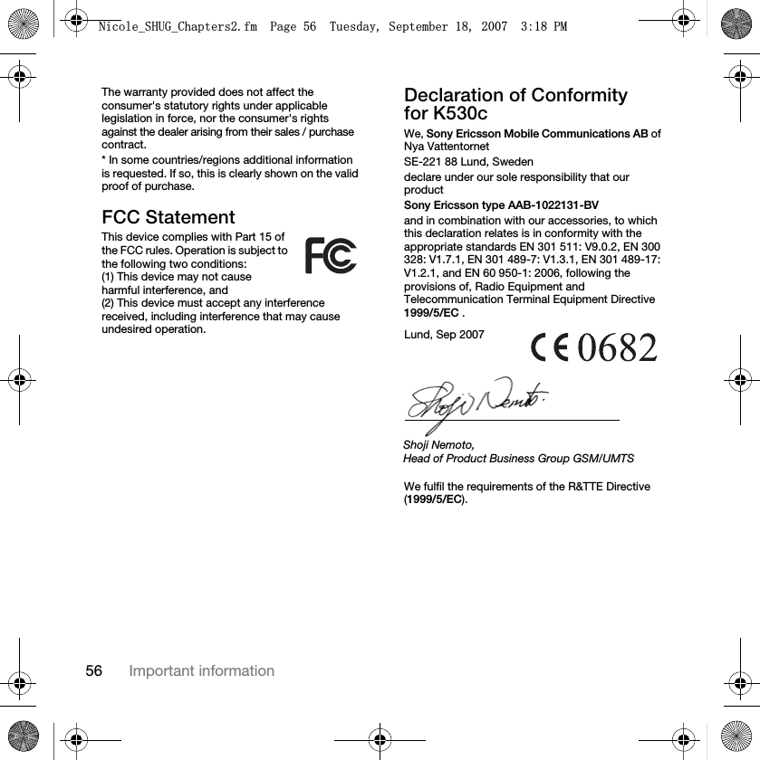 56 Important informationThe warranty provided does not affect the consumer&apos;s statutory rights under applicable legislation in force, nor the consumer&apos;s rights against the dealer arising from their sales / purchase contract.* In some countries/regions additional information is requested. If so, this is clearly shown on the valid proof of purchase.FCC StatementThis device complies with Part 15 of the FCC rules. Operation is subject to the following two conditions:(1) This device may not cause harmful interference, and (2) This device must accept any interference received, including interference that may cause undesired operation.Declaration of Conformity for K530cWe, Sony Ericsson Mobile Communications AB of Nya VattentornetSE-221 88 Lund, Swedendeclare under our sole responsibility that our productSony Ericsson type AAB-1022131-BVand in combination with our accessories, to which this declaration relates is in conformity with the appropriate standards EN 301 511: V9.0.2, EN 300 328: V1.7.1, EN 301 489-7: V1.3.1, EN 301 489-17: V1.2.1, and EN 60 950-1: 2006, following the provisions of, Radio Equipment and Telecommunication Terminal Equipment Directive 1999/5/EC . We fulfil the requirements of the R&amp;TTE Directive (1999/5/EC).Lund, Sep 2007Shoji Nemoto,Head of Product Business Group GSM/UMTS1LFROHB6+8*B&amp;KDSWHUVIP3DJH7XHVGD\6HSWHPEHU30