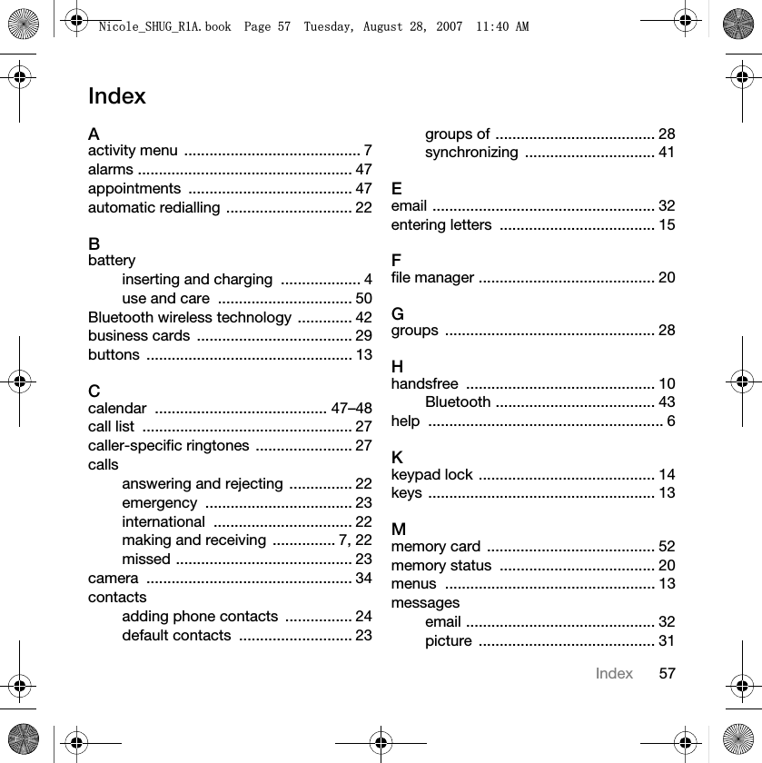 57IndexIndexAactivity menu  .......................................... 7alarms ................................................... 47appointments ....................................... 47automatic redialling .............................. 22Bbatteryinserting and charging  ................... 4use and care  ................................ 50Bluetooth wireless technology  ............. 42business cards  ..................................... 29buttons ................................................. 13Ccalendar ......................................... 47–48call list  .................................................. 27caller-specific ringtones  ....................... 27callsanswering and rejecting  ............... 22emergency ................................... 23international ................................. 22making and receiving  ............... 7, 22missed .......................................... 23camera ................................................. 34contactsadding phone contacts  ................ 24default contacts  ........................... 23groups of ...................................... 28synchronizing ............................... 41Eemail ..................................................... 32entering letters  ..................................... 15Ffile manager .......................................... 20Ggroups .................................................. 28Hhandsfree ............................................. 10Bluetooth ...................................... 43help ........................................................ 6Kkeypad lock .......................................... 14keys ...................................................... 13Mmemory card  ........................................ 52memory status  ..................................... 20menus .................................................. 13messagesemail ............................................. 32picture .......................................... 311LFROHB6+8*B5$ERRN3DJH7XHVGD\$XJXVW$0