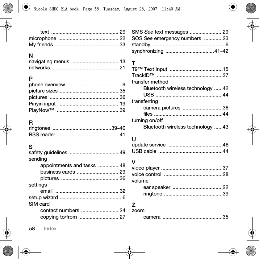 58 Indextext ............................................... 29microphone .......................................... 22My friends  ............................................ 33Nnavigating menus ................................. 13networks .............................................. 21Pphone overview ...................................... 9picture sizes  ......................................... 35pictures ................................................ 36Pinyin input  .......................................... 19PlayNow™ ........................................... 39Rringtones .........................................39–40RSS reader ........................................... 41Ssafety guidelines  .................................. 49sendingappointments and tasks  .............. 48business cards ............................. 29pictures ........................................ 36settingsemail ............................................ 32setup wizard ........................................... 6SIM cardcontact numbers .......................... 24copying to/from  ........................... 27SMS See text messages .......................29SOS See emergency numbers  .............23standby ...................................................6synchronizing ..................................41–42TT9™ Text Input  .....................................15TrackID™ ..............................................37transfer methodBluetooth wireless technology ......42USB ...............................................44transferringcamera pictures  ............................36files ................................................44turning on/offBluetooth wireless technology ......43Uupdate service  ......................................46USB cable  .............................................44Vvideo player ...........................................37voice control  .........................................28volumeear speaker  ...................................22ringtone .........................................39Zzoomcamera ..........................................351LFROHB6+8*B5$ERRN3DJH7XHVGD\$XJXVW$0