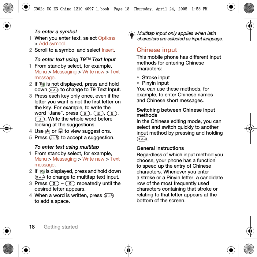 18 Getting startedTo enter a symbol1When you enter text, select Options &gt; Add symbol.2Scroll to a symbol and select Insert.To enter text using T9™ Text Input 1From standby select, for example, Menu &gt; Messaging &gt; Write new &gt; Text message.2If   is not displayed, press and hold down   to change to T9 Text Input. 3Press each key only once, even if the letter you want is not the first letter on the key. For example, to write the word “Jane”, press  ,  ,  , . Write the whole word before looking at the suggestions.4Use   or   to view suggestions.5Press   to accept a suggestion.To enter text using multitap 1From standby select, for example, Menu &gt; Messaging &gt; Write new &gt; Text message.2If   is displayed, press and hold down  to change to multitap text input.3Press   –   repeatedly until the desired letter appears.4When a word is written, press   to add a space.Chinese inputThis mobile phone has different input methods for entering Chinese characters:•Stroke input•Pinyin inputYou can use these methods, for example, to enter Chinese names and Chinese short messages.Switching between Chinese input methodsIn the Chinese editing mode, you can select and switch quickly to another input method by pressing and holding .General instructionsRegardless of which input method you choose, your phone has a function to speed up the entry of Chinese characters. Whenever you enter a stroke or a Pinyin letter, a candidate row of the most frequently used characters containing that stroke or relating to that letter appears at the bottom of the screen.Multitap input only applies when latin characters are selected as input language.&amp;FB8*B(1&amp;KLQDBBBERRN3DJH7KXUVGD\$SULO30