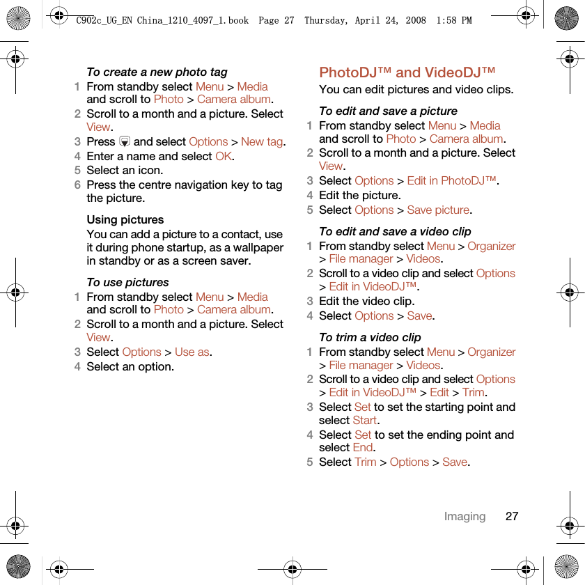 27ImagingTo create a new photo tag1From standby select Menu &gt; Media and scroll to Photo &gt; Camera album.2Scroll to a month and a picture. Select View.3Press  and select Options &gt; New tag.4Enter a name and select OK.5Select an icon.6Press the centre navigation key to tag the picture.Using pictures You can add a picture to a contact, use it during phone startup, as a wallpaper in standby or as a screen saver.To use pictures 1From standby select Menu &gt; Media and scroll to Photo &gt; Camera album.2Scroll to a month and a picture. Select View.3Select Options &gt; Use as.4Select an option.PhotoDJ™ and VideoDJ™You can edit pictures and video clips.To edit and save a picture1From standby select Menu &gt; Media and scroll to Photo &gt; Camera album.2Scroll to a month and a picture. Select View.3Select Options &gt; Edit in PhotoDJ™.4Edit the picture.5Select Options &gt; Save picture.To edit and save a video clip1From standby select Menu &gt; Organizer &gt; File manager &gt; Videos.2Scroll to a video clip and select Options &gt; Edit in VideoDJ™.3Edit the video clip.4Select Options &gt; Save.To trim a video clip1From standby select Menu &gt; Organizer &gt; File manager &gt; Videos.2Scroll to a video clip and select Options &gt; Edit in VideoDJ™ &gt; Edit &gt; Trim.3Select Set to set the starting point and select Start.4Select Set to set the ending point and select End.5Select Trim &gt; Options &gt; Save.&amp;FB8*B(1&amp;KLQDBBBERRN3DJH7KXUVGD\$SULO30