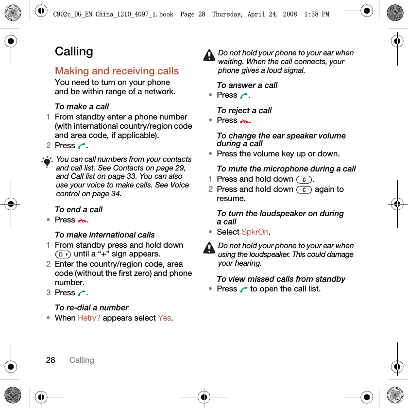 28 CallingCallingMaking and receiving callsYou need to turn on your phone and be within range of a network.To make a call1From standby enter a phone number (with international country/region code and area code, if applicable).2Press . To end a call•Press .To make international calls1From standby press and hold down  until a “+” sign appears.2Enter the country/region code, area code (without the first zero) and phone number. 3Press .To re-dial a number•When Retry? appears select Yes.To answer a call•Press .To reject a call•Press .To change the ear speaker volume during a call•Press the volume key up or down.To mute the microphone during a call1Press and hold down  .2Press and hold down   again to resume.To turn the loudspeaker on during a call•Select SpkrOn.To view missed calls from standby•Press   to open the call list.You can call numbers from your contacts and call list. See Contacts on page 29, and Call list on page 33. You can also use your voice to make calls. See Voice control on page 34.Do not hold your phone to your ear when waiting. When the call connects, your phone gives a loud signal.Do not hold your phone to your ear when using the loudspeaker. This could damage your hearing.&amp;FB8*B(1&amp;KLQDBBBERRN3DJH7KXUVGD\$SULO30