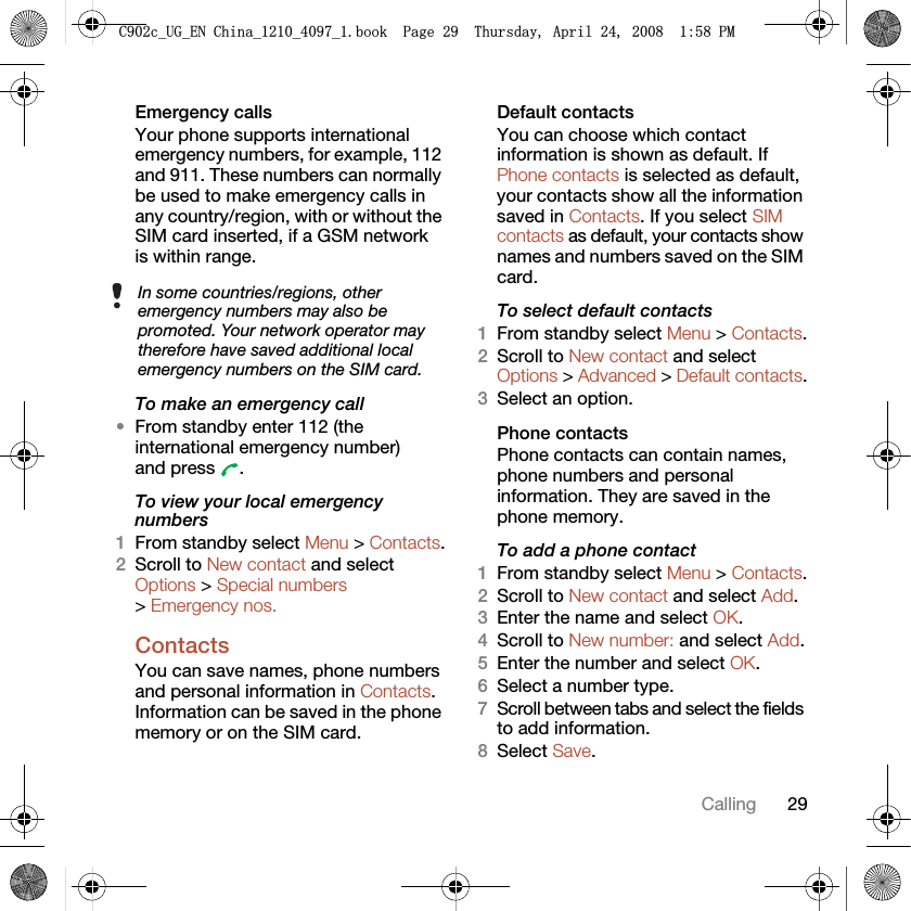 29CallingEmergency calls Your phone supports international emergency numbers, for example, 112 and 911. These numbers can normally be used to make emergency calls in any country/region, with or without the SIM card inserted, if a GSM network is within range. To make an emergency call•From standby enter 112 (the international emergency number) and press  .To view your local emergency numbers1From standby select Menu &gt; Contacts.2Scroll to New contact and select Options &gt; Special numbers &gt; Emergency nos.ContactsYou can save names, phone numbers and personal information in Contacts. Information can be saved in the phone memory or on the SIM card.Default contacts You can choose which contact information is shown as default. If Phone contacts is selected as default, your contacts show all the information saved in Contacts. If you select SIM contacts as default, your contacts show names and numbers saved on the SIM card.To select default contacts1From standby select Menu &gt; Contacts.2Scroll to New contact and select Options &gt; Advanced &gt; Default contacts.3Select an option.Phone contactsPhone contacts can contain names, phone numbers and personal information. They are saved in the phone memory.To add a phone contact1From standby select Menu &gt; Contacts.2Scroll to New contact and select Add.3Enter the name and select OK.4Scroll to New number: and select Add.5Enter the number and select OK.6Select a number type.7Scroll between tabs and select the fields to add information.8Select Save.In some countries/regions, other emergency numbers may also be promoted. Your network operator may therefore have saved additional local emergency numbers on the SIM card.&amp;FB8*B(1&amp;KLQDBBBERRN3DJH7KXUVGD\$SULO30