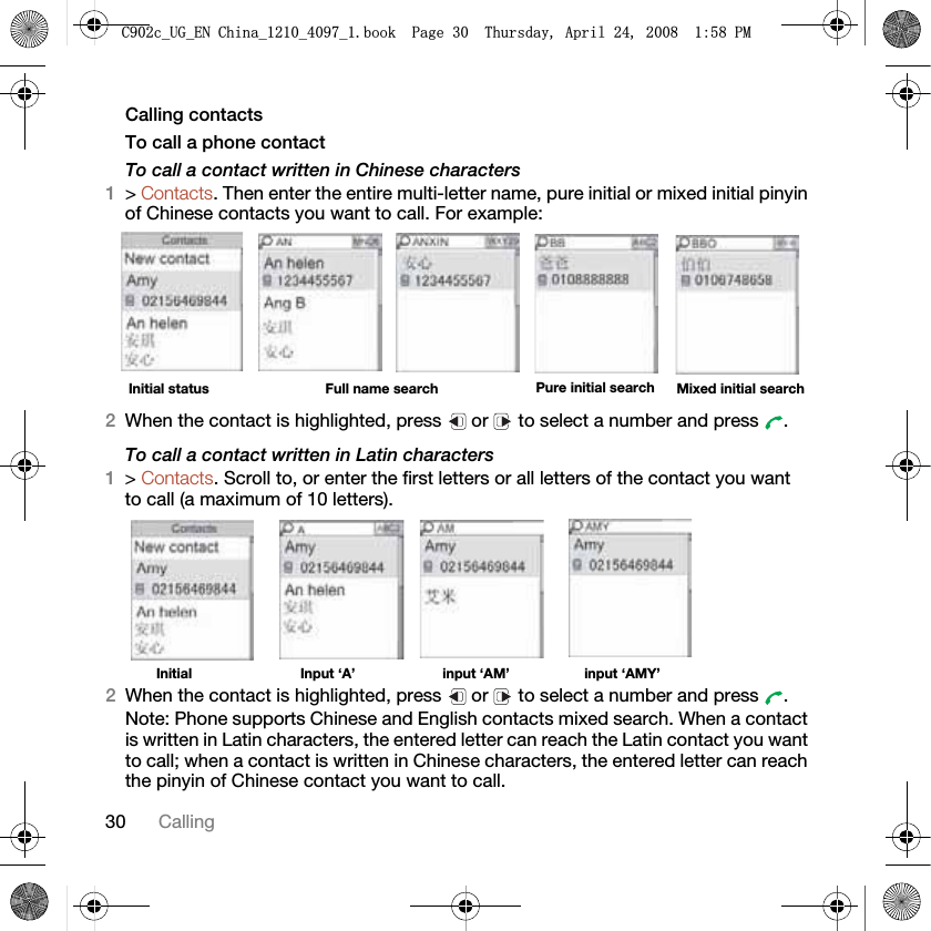 30 CallingCalling contactsTo call a phone contactTo call a contact written in Chinese characters1&gt;Contacts.Then enter the entire multi-letter name, pure initial or mixed initial pinyin of Chinese contacts you want to call. For example:2When the contact is highlighted, press   or   to select a number and press  .To call a contact written in Latin characters1&gt;Contacts. Scroll to, or enter the first letters or all letters of the contact you want to call (a maximum of 10 letters).Initial Input ‘A’  input ‘AM’ input ‘AMY’2When the contact is highlighted, press   or   to select a number and press  .Note: Phone supports Chinese and English contacts mixed search. When a contact is written in Latin characters, the entered letter can reach the Latin contact you want to call; when a contact is written in Chinese characters, the entered letter can reach the pinyin of Chinese contact you want to call.Initial status Full name search Pure initial search Mixed initial search&amp;FB8*B(1&amp;KLQDBBBERRN3DJH7KXUVGD\$SULO30