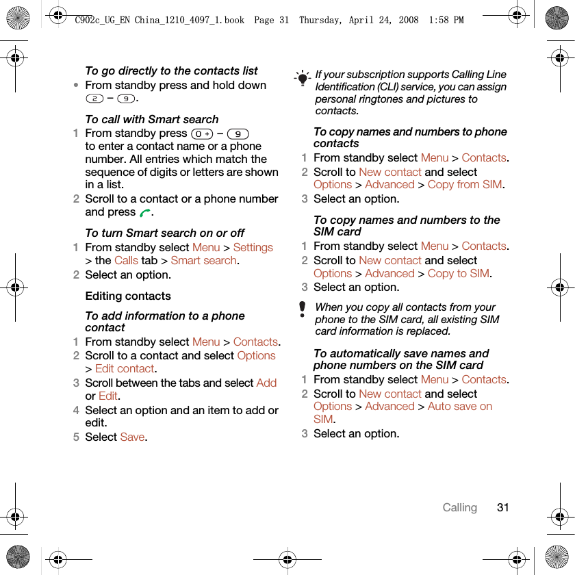 31CallingTo go directly to the contacts list•From standby press and hold down  –  .To call with Smart search1From standby press   –   to enter a contact name or a phone number. All entries which match the sequence of digits or letters are shown in a list.2Scroll to a contact or a phone number and press  .To turn Smart search on or off 1From standby select Menu &gt; Settings &gt; the Calls tab &gt; Smart search.2Select an option.Editing contactsTo add information to a phone contact 1From standby select Menu &gt; Contacts.2Scroll to a contact and select Options &gt; Edit contact.3Scroll between the tabs and select Add or Edit.4Select an option and an item to add or edit.5Select Save.To copy names and numbers to phone contacts1From standby select Menu &gt; Contacts.2Scroll to New contact and select Options &gt; Advanced &gt; Copy from SIM.3Select an option.To copy names and numbers to the SIM card1From standby select Menu &gt; Contacts.2Scroll to New contact and select Options &gt; Advanced &gt; Copy to SIM.3Select an option.To automatically save names and phone numbers on the SIM card1From standby select Menu &gt; Contacts.2Scroll to New contact and select Options &gt; Advanced &gt; Auto save on SIM.3Select an option.If your subscription supports Calling Line Identification (CLI) service, you can assign personal ringtones and pictures to contacts.When you copy all contacts from your phone to the SIM card, all existing SIM card information is replaced.&amp;FB8*B(1&amp;KLQDBBBERRN3DJH7KXUVGD\$SULO30