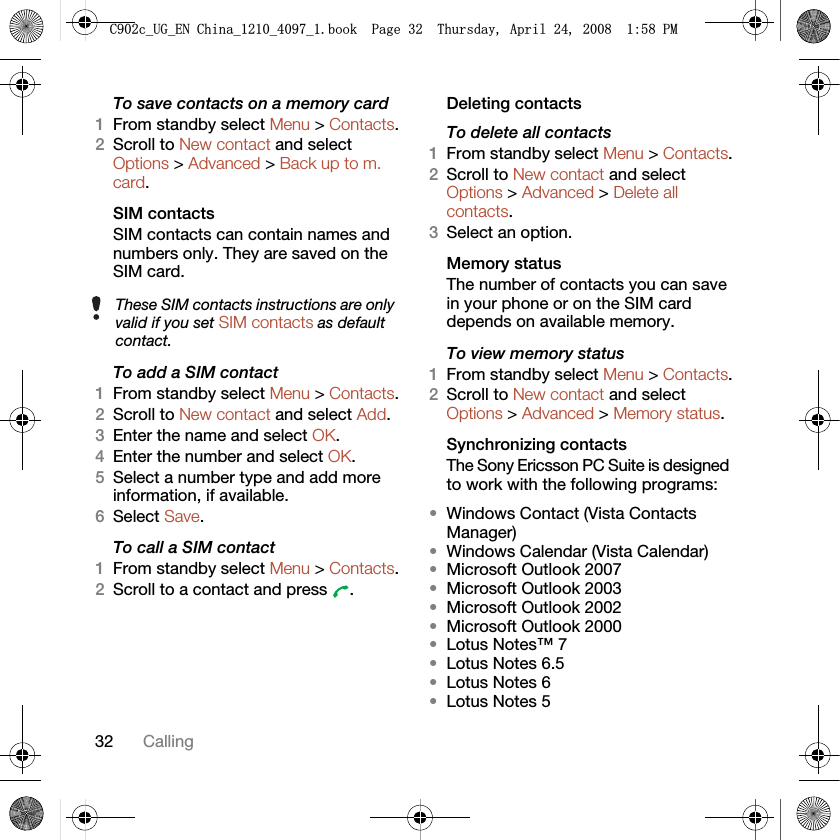 32 CallingTo save contacts on a memory card1From standby select Menu &gt; Contacts.2Scroll to New contact and select Options &gt; Advanced &gt; Back up to m. card.SIM contactsSIM contacts can contain names and numbers only. They are saved on the SIM card.To add a SIM contact1From standby select Menu &gt; Contacts.2Scroll to New contact and select Add.3Enter the name and select OK.4Enter the number and select OK.5Select a number type and add more information, if available.6Select Save.To call a SIM contact1From standby select Menu &gt; Contacts.2Scroll to a contact and press  .Deleting contactsTo delete all contacts1From standby select Menu &gt; Contacts.2Scroll to New contact and select Options &gt; Advanced &gt; Delete all contacts.3Select an option.Memory statusThe number of contacts you can save in your phone or on the SIM card depends on available memory.To view memory status1From standby select Menu &gt; Contacts.2Scroll to New contact and select Options &gt; Advanced &gt; Memory status.Synchronizing contactsThe Sony Ericsson PC Suite is designed to work with the following programs:•Windows Contact (Vista Contacts Manager)•Windows Calendar (Vista Calendar)•Microsoft Outlook 2007•Microsoft Outlook 2003•Microsoft Outlook 2002•Microsoft Outlook 2000•Lotus Notes™ 7•Lotus Notes 6.5•Lotus Notes 6•Lotus Notes 5These SIM contacts instructions are only valid if you set SIM contacts as default contact.&amp;FB8*B(1&amp;KLQDBBBERRN3DJH7KXUVGD\$SULO30