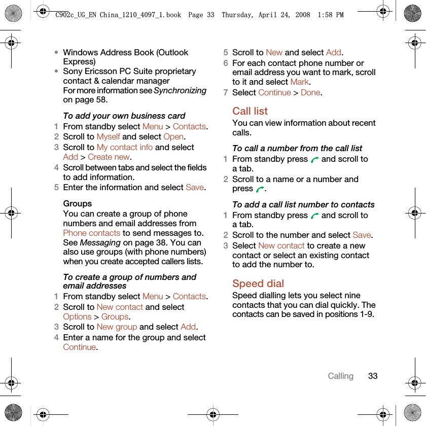33Calling•Windows Address Book (Outlook Express)•Sony Ericsson PC Suite proprietary contact &amp; calendar manager For more information see Synchronizing on page 58.To add your own business card1From standby select Menu &gt; Contacts.2Scroll to Myself and select Open.3Scroll to My contact info and select Add &gt; Create new.4Scroll between tabs and select the fields to add information.5Enter the information and select Save.Groups You can create a group of phone numbers and email addresses from Phone contacts to send messages to. See Messaging on page 38. You can also use groups (with phone numbers) when you create accepted callers lists.To create a group of numbers and email addresses1From standby select Menu &gt; Contacts.2Scroll to New contact and select Options &gt; Groups.3Scroll to New group and select Add.4Enter a name for the group and select Continue.5Scroll to New and select Add.6For each contact phone number or email address you want to mark, scroll to it and select Mark.7Select Continue &gt; Done.Call listYou can view information about recent calls.To call a number from the call list1From standby press   and scroll to a tab.2Scroll to a name or a number and press .To add a call list number to contacts1From standby press   and scroll to a tab.2Scroll to the number and select Save.3Select New contact to create a new contact or select an existing contact to add the number to.Speed dialSpeed dialling lets you select nine contacts that you can dial quickly. The contacts can be saved in positions 1-9.&amp;FB8*B(1&amp;KLQDBBBERRN3DJH7KXUVGD\$SULO30