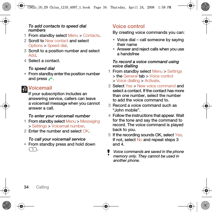 34 CallingTo add contacts to speed dial numbers1From standby select Menu &gt; Contacts.2Scroll to New contact and select Options &gt; Speed dial.3Scroll to a position number and select Add.4Select a contact.To speed dial•From standby enter the position number and press  .VoicemailIf your subscription includes an answering service, callers can leave a voicemail message when you cannot answer a call.To enter your voicemail number1From standby select Menu &gt; Messaging &gt; Settings &gt; Voicemail number.2Enter the number and select OK.To call your voicemail service•From standby press and hold down .Voice control By creating voice commands you can:•Voice dial – call someone by saying their name•Answer and reject calls when you use a handsfreeTo record a voice command using voice dialling1From standby select Menu &gt; Settings &gt; the General tab &gt; Voice control &gt; Voice dialling &gt; Activate.2Select Yes &gt; New voice command and select a contact. If the contact has more than one number, select the number to add the voice command to.3Record a voice command such as “John mobile”.4Follow the instructions that appear. Wait for the tone and say the command to record. The voice command is played back to you.5If the recording sounds OK, select Yes. If not, select No and repeat steps 3 and 4.Voice commands are saved in the phone memory only. They cannot be used in another phone.&amp;FB8*B(1&amp;KLQDBBBERRN3DJH7KXUVGD\$SULO30