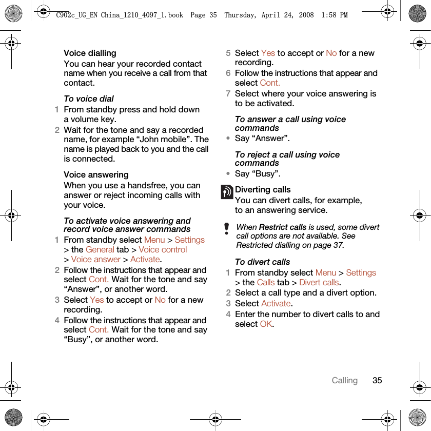 35CallingVoice diallingYou can hear your recorded contact name when you receive a call from that contact.To voice dial1From standby press and hold down a volume key.2Wait for the tone and say a recorded name, for example “John mobile”. The name is played back to you and the call is connected.Voice answering When you use a handsfree, you can answer or reject incoming calls with your voice.To activate voice answering and record voice answer commands1From standby select Menu &gt; Settings &gt; the General tab &gt; Voice control &gt; Voice answer &gt; Activate.2Follow the instructions that appear and select Cont. Wait for the tone and say “Answer”, or another word.3Select Yes to accept or No for a new recording.4Follow the instructions that appear and select Cont. Wait for the tone and say “Busy”, or another word.5Select Yes to accept or No for a new recording.6Follow the instructions that appear and select Cont.7Select where your voice answering is to be activated.To answer a call using voice commands•Say “Answer”.To reject a call using voice commands•Say “Busy”.Diverting callsYou can divert calls, for example, to an answering service.To divert calls1From standby select Menu &gt; Settings &gt; the Calls tab &gt; Divert calls.2Select a call type and a divert option.3Select Activate.4Enter the number to divert calls to and select OK.When Restrict calls is used, some divert call options are not available. See Restricted dialling on page 37.&amp;FB8*B(1&amp;KLQDBBBERRN3DJH7KXUVGD\$SULO30