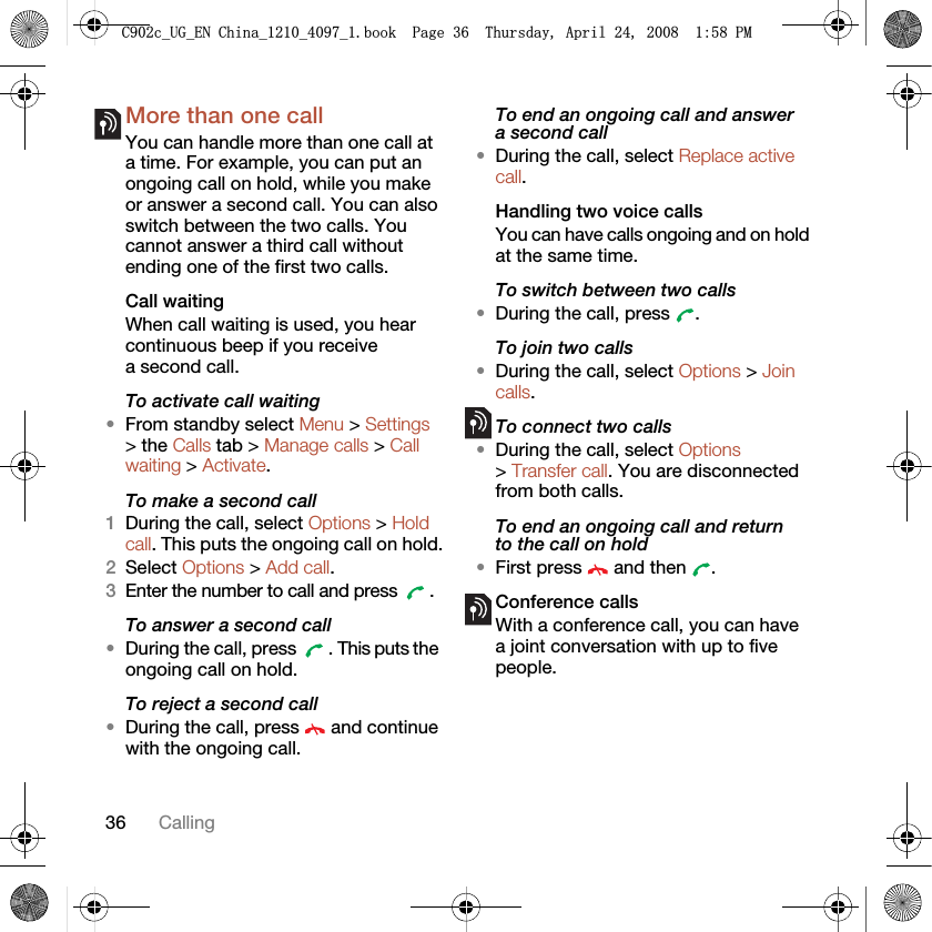 36 CallingMore than one callYou can handle more than one call at a time. For example, you can put an ongoing call on hold, while you make or answer a second call. You can also switch between the two calls. You cannot answer a third call without ending one of the first two calls.Call waitingWhen call waiting is used, you hear continuous beep if you receive a second call.To activate call waiting •From standby select Menu &gt; Settings &gt; the Calls tab &gt; Manage calls &gt; Call waiting &gt; Activate.To make a second call1During the call, select Options &gt; Hold call. This puts the ongoing call on hold.2Select Options &gt; Add call.3Enter the number to call and press  .To answer a second call•During the call, press  . This puts the ongoing call on hold.To reject a second call•During the call, press   and continue with the ongoing call.To end an ongoing call and answer a second call•During the call, select Replace active call.Handling two voice callsYou can have calls ongoing and on hold at the same time.To switch between two calls•During the call, press  .To join two calls•During the call, select Options &gt; Join calls.To connect two calls•During the call, select Options &gt; Transfer call. You are disconnected from both calls. To end an ongoing call and return to the call on hold•First press   and then  .Conference callsWith a conference call, you can have a joint conversation with up to five people.&amp;FB8*B(1&amp;KLQDBBBERRN3DJH7KXUVGD\$SULO30