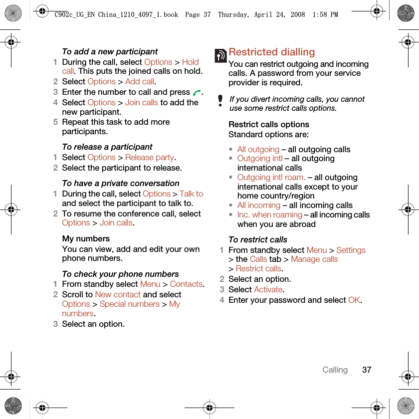 37CallingTo add a new participant1During the call, select Options &gt; Hold call. This puts the joined calls on hold.2Select Options &gt; Add call.3Enter the number to call and press  .4Select Options &gt; Join calls to add the new participant.5Repeat this task to add more participants.To release a participant1Select Options &gt; Release party.2Select the participant to release.To have a private conversation1During the call, select Options &gt; Talk to and select the participant to talk to.2To resume the conference call, select Options &gt; Join calls.My numbersYou can view, add and edit your own phone numbers.To check your phone numbers1From standby select Menu &gt; Contacts.2Scroll to New contact and select Options &gt; Special numbers &gt; My numbers.3Select an option.Restricted diallingYou can restrict outgoing and incoming calls. A password from your service provider is required.Restrict calls optionsStandard options are:•All outgoing – all outgoing calls•Outgoing intl – all outgoing international calls•Outgoing intl roam. – all outgoing international calls except to your home country/region•All incoming – all incoming calls•Inc. when roaming – all incoming calls when you are abroadTo restrict calls1From standby select Menu &gt; Settings &gt; the Calls tab &gt; Manage calls &gt; Restrict calls.2Select an option.3Select Activate.4Enter your password and select OK.If you divert incoming calls, you cannot use some restrict calls options.&amp;FB8*B(1&amp;KLQDBBBERRN3DJH7KXUVGD\$SULO30