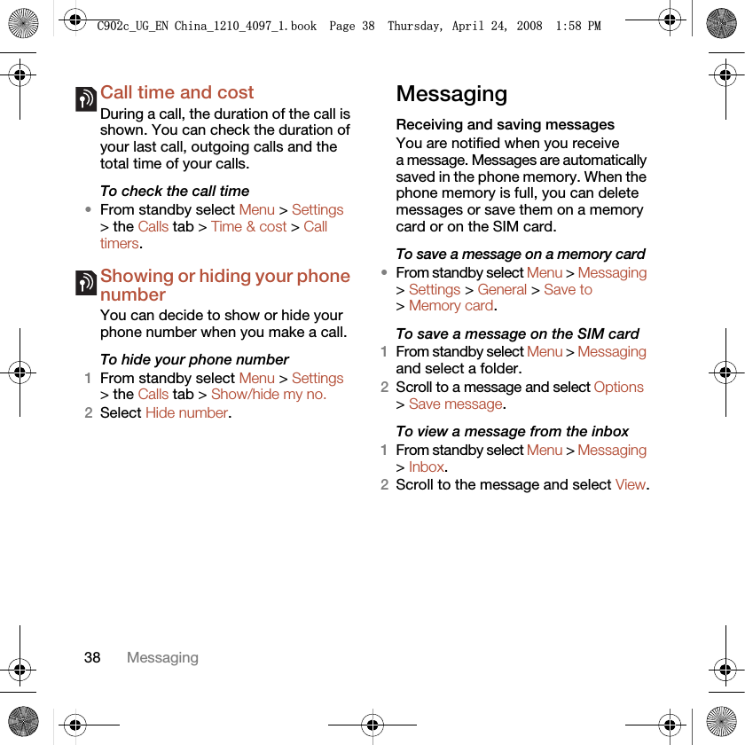 38 MessagingCall time and costDuring a call, the duration of the call is shown. You can check the duration of your last call, outgoing calls and the total time of your calls.To check the call time•From standby select Menu &gt; Settings &gt; the Calls tab &gt; Time &amp; cost &gt; Call timers.Showing or hiding your phone numberYou can decide to show or hide your phone number when you make a call.To hide your phone number 1From standby select Menu &gt; Settings &gt; the Calls tab &gt; Show/hide my no.2Select Hide number.MessagingReceiving and saving messagesYou are notified when you receive a message. Messages are automatically saved in the phone memory. When the phone memory is full, you can delete messages or save them on a memory card or on the SIM card.To save a message on a memory card•From standby select Menu &gt; Messaging &gt; Settings &gt; General &gt; Save to &gt; Memory card.To save a message on the SIM card1From standby select Menu &gt; Messaging and select a folder.2Scroll to a message and select Options &gt; Save message.To view a message from the inbox1From standby select Menu &gt; Messaging &gt; Inbox.2Scroll to the message and select View.&amp;FB8*B(1&amp;KLQDBBBERRN3DJH7KXUVGD\$SULO30