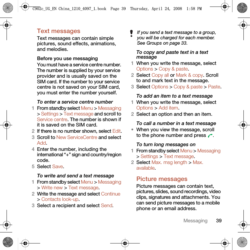 39MessagingText messagesText messages can contain simple pictures, sound effects, animations, and melodies.Before you use messagingYou must have a service centre number. The number is supplied by your service provider and is usually saved on the SIM card. If the number to your service centre is not saved on your SIM card, you must enter the number yourself.To enter a service centre number1From standby select Menu &gt; Messaging &gt; Settings &gt; Text message and scroll to Service centre. The number is shown if it is saved on the SIM card.2If there is no number shown, select Edit.3Scroll to New ServiceCentre and select Add.4Enter the number, including the international “+” sign and country/region code.5Select Save.To write and send a text message1From standby select Menu &gt; Messaging &gt; Write new &gt; Text message.2Write the message and select Continue &gt; Contacts look-up.3Select a recipient and select Send.To copy and paste text in a text message1When you write the message, select Options &gt; Copy &amp; paste.2Select Copy all or Mark &amp; copy. Scroll to and mark text in the message.3Select Options &gt; Copy &amp; paste &gt; Paste.To add an item to a text message1When you write the message, select Options &gt; Add item.2Select an option and then an item.To call a number in a text message•When you view the message, scroll to the phone number and press  .To turn long messages on1From standby select Menu &gt; Messaging &gt; Settings &gt; Text message.2Select Max. msg length &gt; Max. available.Picture messagesPicture messages can contain text, pictures, slides, sound recordings, video clips, signatures and attachments. You can send picture messages to a mobile phone or an email address.If you send a text message to a group, you will be charged for each member. See Groups on page 33.&amp;FB8*B(1&amp;KLQDBBBERRN3DJH7KXUVGD\$SULO30