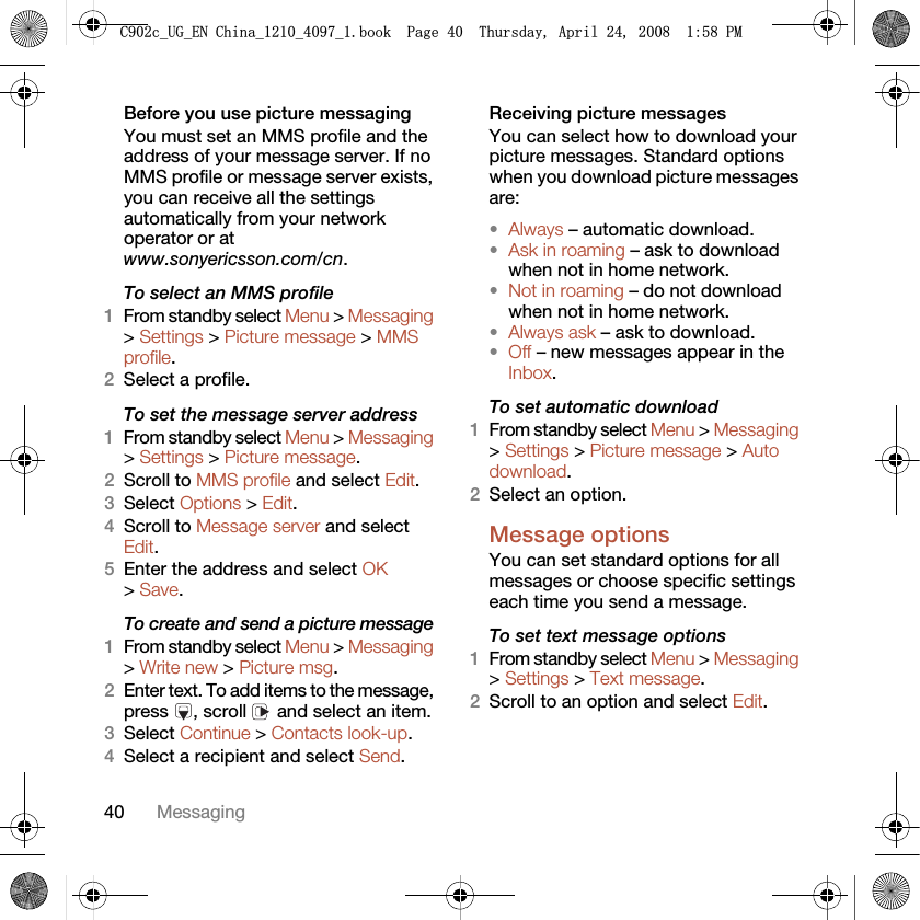 40 MessagingBefore you use picture messagingYou must set an MMS profile and the address of your message server. If no MMS profile or message server exists, you can receive all the settings automatically from your network operator or at www.sonyericsson.com/cn.To select an MMS profile1From standby select Menu &gt; Messaging &gt; Settings &gt; Picture message &gt; MMS profile.2Select a profile.To set the message server address1From standby select Menu &gt; Messaging &gt; Settings &gt; Picture message.2Scroll to MMS profile and select Edit.3Select Options &gt; Edit.4Scroll to Message server and select Edit.5Enter the address and select OK &gt; Save.To create and send a picture message1From standby select Menu &gt; Messaging &gt; Write new &gt; Picture msg.2Enter text. To add items to the message, press , scroll  and select an item.3Select Continue &gt; Contacts look-up.4Select a recipient and select Send.Receiving picture messagesYou can select how to download your picture messages. Standard options when you download picture messages are:•Always – automatic download.•Ask in roaming – ask to download when not in home network.•Not in roaming – do not download when not in home network.•Always ask – ask to download.•Off – new messages appear in the Inbox.To set automatic download 1From standby select Menu &gt; Messaging &gt; Settings &gt; Picture message &gt; Auto download.2Select an option.Message options You can set standard options for all messages or choose specific settings each time you send a message.To set text message options1From standby select Menu &gt; Messaging &gt; Settings &gt; Text message.2Scroll to an option and select Edit.&amp;FB8*B(1&amp;KLQDBBBERRN3DJH7KXUVGD\$SULO30