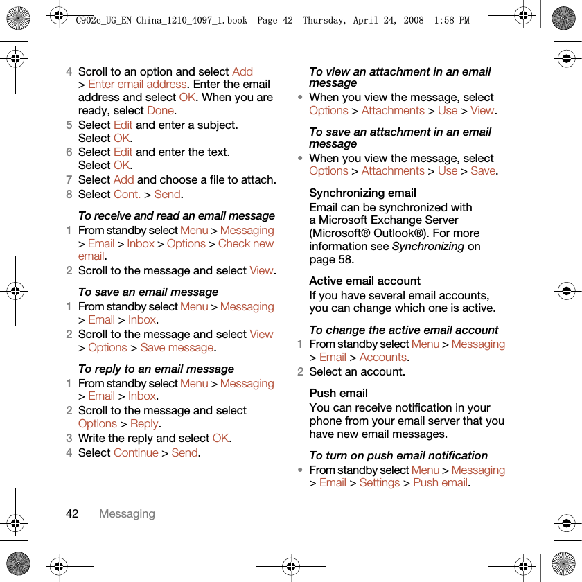 42 Messaging4Scroll to an option and select Add &gt; Enter email address. Enter the email address and select OK. When you are ready, select Done.5Select Edit and enter a subject. Select OK.6Select Edit and enter the text. Select OK.7Select Add and choose a file to attach.8Select Cont. &gt; Send.To receive and read an email message1From standby select Menu &gt; Messaging &gt; Email &gt; Inbox &gt; Options &gt; Check new email.2Scroll to the message and select View.To save an email message1From standby select Menu &gt; Messaging &gt; Email &gt; Inbox.2Scroll to the message and select View &gt; Options &gt; Save message.To reply to an email message1From standby select Menu &gt; Messaging &gt; Email &gt; Inbox.2Scroll to the message and select Options &gt; Reply.3Write the reply and select OK.4Select Continue &gt; Send.To view an attachment in an email message•When you view the message, select Options &gt; Attachments &gt; Use &gt; View.To save an attachment in an email message•When you view the message, select Options &gt; Attachments &gt; Use &gt; Save.Synchronizing emailEmail can be synchronized with a Microsoft Exchange Server (Microsoft® Outlook®). For more information see Synchronizing on page 58.Active email accountIf you have several email accounts, you can change which one is active.To change the active email account1From standby select Menu &gt; Messaging &gt; Email &gt; Accounts.2Select an account.Push emailYou can receive notification in your phone from your email server that you have new email messages.To turn on push email notification•From standby select Menu &gt; Messaging &gt; Email &gt; Settings &gt; Push email.&amp;FB8*B(1&amp;KLQDBBBERRN3DJH7KXUVGD\$SULO30