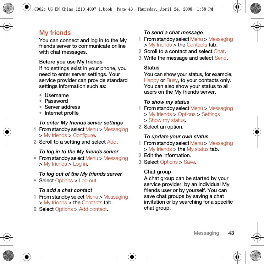 43MessagingMy friends You can connect and log in to the My friends server to communicate online with chat messages.Before you use My friendsIf no settings exist in your phone, you need to enter server settings. Your service provider can provide standard settings information such as:•Username•Password •Server address•Internet profileTo enter My friends server settings1From standby select Menu &gt; Messaging &gt; My friends &gt; Configure.2Scroll to a setting and select Add.To log in to the My friends server•From standby select Menu &gt; Messaging &gt; My friends &gt; Log in.To log out of the My friends server•Select Options &gt; Log out.To add a chat contact1From standby select Menu &gt; Messaging &gt; My friends &gt; the Contacts tab.2Select Options &gt; Add contact.To send a chat message1From standby select Menu &gt; Messaging &gt; My friends &gt; the Contacts tab.2Scroll to a contact and select Chat.3Write the message and select Send.StatusYou can show your status, for example, Happy or Busy, to your contacts only. You can also show your status to all users on the My friends server.To show my status1From standby select Menu &gt; Messaging &gt; My friends &gt; Options &gt; Settings &gt; Show my status.2Select an option.To update your own status1From standby select Menu &gt; Messaging &gt; My friends &gt; the My status tab.2Edit the information.3Select Options &gt; Save.Chat groupA chat group can be started by your service provider, by an individual My friends user or by yourself. You can save chat groups by saving a chat invitation or by searching for a specific chat group.&amp;FB8*B(1&amp;KLQDBBBERRN3DJH7KXUVGD\$SULO30