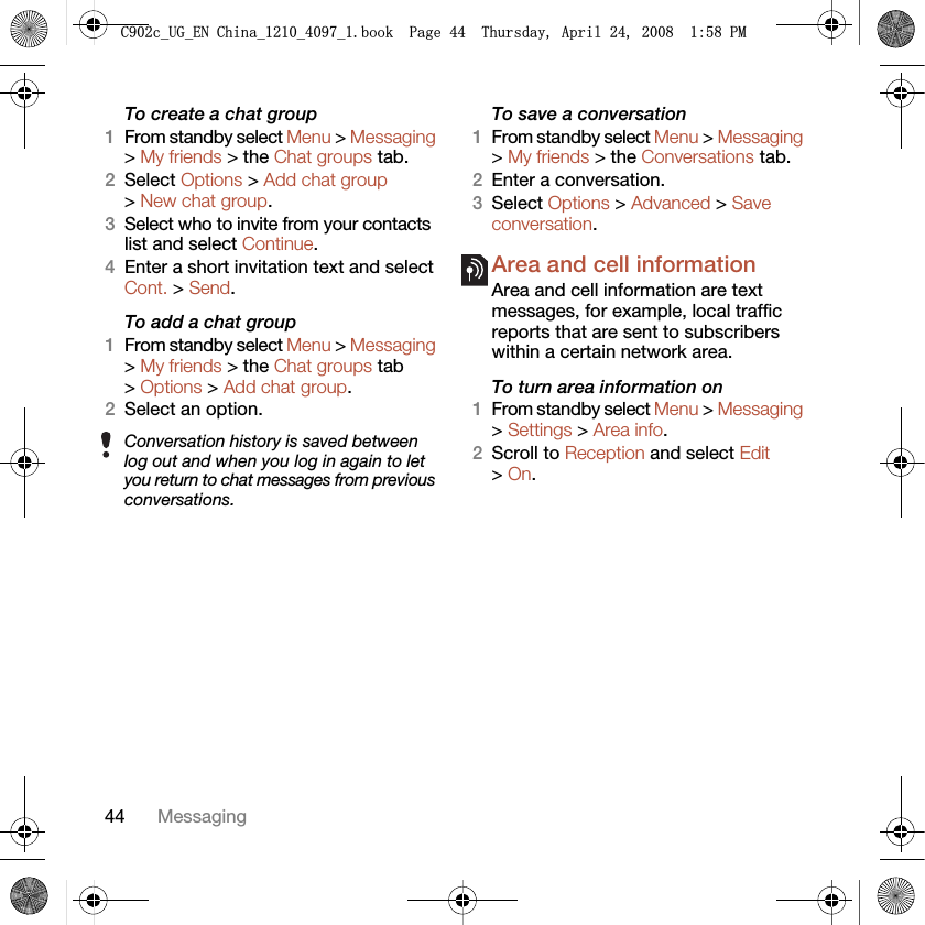 44 MessagingTo create a chat group1From standby select Menu &gt; Messaging &gt; My friends &gt; the Chat groups tab.2Select Options &gt; Add chat group &gt; New chat group.3Select who to invite from your contacts list and select Continue.4Enter a short invitation text and select Cont. &gt; Send.To add a chat group1From standby select Menu &gt; Messaging &gt; My friends &gt; the Chat groups tab &gt; Options &gt; Add chat group.2Select an option.To save a conversation1From standby select Menu &gt; Messaging &gt; My friends &gt; the Conversations tab.2Enter a conversation.3Select Options &gt; Advanced &gt; Save conversation.Area and cell information Area and cell information are text messages, for example, local traffic reports that are sent to subscribers within a certain network area.To turn area information on1From standby select Menu &gt; Messaging &gt; Settings &gt; Area info.2Scroll to Reception and select Edit &gt; On.Conversation history is saved between log out and when you log in again to let you return to chat messages from previous conversations.&amp;FB8*B(1&amp;KLQDBBBERRN3DJH7KXUVGD\$SULO30
