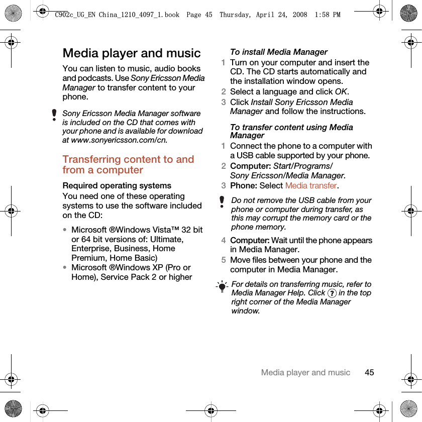 45Media player and musicMedia player and musicYou can listen to music, audio books and podcasts. Use Sony Ericsson Media Manager to transfer content to your phone.Transferring content to and from a computer Required operating systemsYou need one of these operating systems to use the software included on the CD:•Microsoft ®Windows Vista™ 32 bit or 64 bit versions of: Ultimate, Enterprise, Business, Home Premium, Home Basic)•Microsoft ®Windows XP (Pro or Home), Service Pack 2 or higherTo install Media Manager1Turn on your computer and insert the CD. The CD starts automatically and the installation window opens.2Select a language and click OK.3Click Install Sony Ericsson Media Manager and follow the instructions.To transfer content using Media Manager1Connect the phone to a computer with a USB cable supported by your phone.2Computer: Start/Programs/Sony Ericsson/Media Manager.3Phone: Select Media transfer.4Computer: Wait until the phone appears in Media Manager.5Move files between your phone and the computer in Media Manager.Sony Ericsson Media Manager software is included on the CD that comes with your phone and is available for download at www.sonyericsson.com/cn.Do not remove the USB cable from your phone or computer during transfer, as this may corrupt the memory card or the phone memory.For details on transferring music, refer to Media Manager Help. Click   in the top right corner of the Media Manager window.&amp;FB8*B(1&amp;KLQDBBBERRN3DJH7KXUVGD\$SULO30