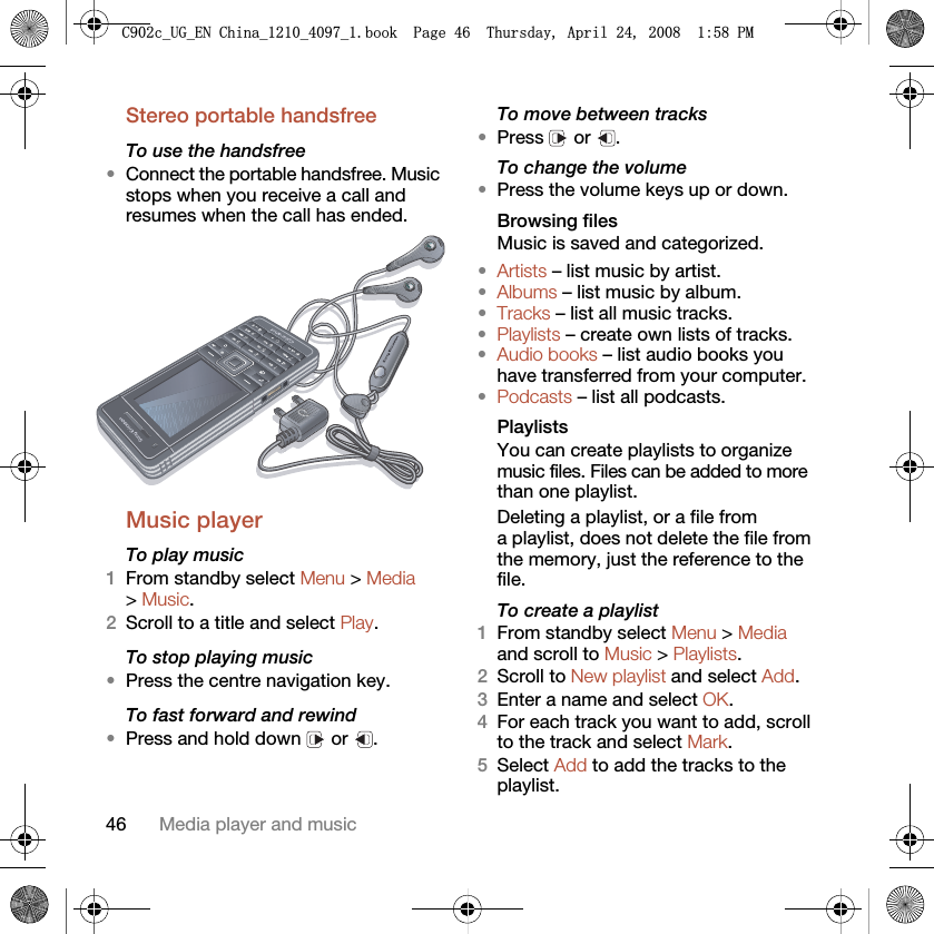 46 Media player and musicStereo portable handsfree To use the handsfree•Connect the portable handsfree. Music stops when you receive a call and resumes when the call has ended.Music player To play music 1From standby select Menu &gt; Media &gt; Music.2Scroll to a title and select Play.To stop playing music•Press the centre navigation key.To fast forward and rewind•Press and hold down   or  .To move between tracks•Press  or .To change the volume•Press the volume keys up or down.Browsing filesMusic is saved and categorized.•Artists – list music by artist.•Albums – list music by album.•Tracks – list all music tracks.•Playlists – create own lists of tracks.•Audio books – list audio books you have transferred from your computer.•Podcasts – list all podcasts.Playlists You can create playlists to organize music files. Files can be added to more than one playlist.Deleting a playlist, or a file from a playlist, does not delete the file from the memory, just the reference to the file.To create a playlist1From standby select Menu &gt; Media and scroll to Music &gt; Playlists.2Scroll to New playlist and select Add.3Enter a name and select OK.4For each track you want to add, scroll to the track and select Mark.5Select Add to add the tracks to the playlist.&amp;FB8*B(1&amp;KLQDBBBERRN3DJH7KXUVGD\$SULO30