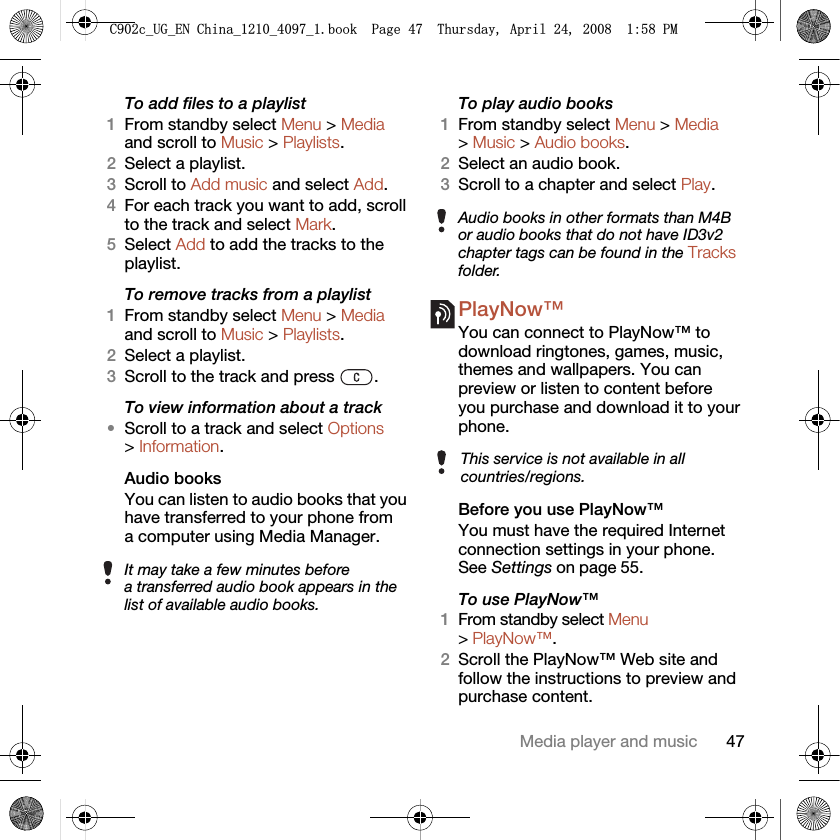 47Media player and musicTo add files to a playlist1From standby select Menu &gt; Media and scroll to Music &gt; Playlists.2Select a playlist.3Scroll to Add music and select Add.4For each track you want to add, scroll to the track and select Mark.5Select Add to add the tracks to the playlist.To remove tracks from a playlist1From standby select Menu &gt; Media and scroll to Music &gt; Playlists.2Select a playlist.3Scroll to the track and press  .To view information about a track•Scroll to a track and select Options &gt; Information.Audio books You can listen to audio books that you have transferred to your phone from a computer using Media Manager.To play audio books1From standby select Menu &gt; Media &gt; Music &gt; Audio books.2Select an audio book.3Scroll to a chapter and select Play.PlayNow™ You can connect to PlayNow™ to download ringtones, games, music, themes and wallpapers. You can preview or listen to content before you purchase and download it to your phone.Before you use PlayNow™You must have the required Internet connection settings in your phone. See Settings on page 55.To use PlayNow™1From standby select Menu &gt; PlayNow™.2Scroll the PlayNow™ Web site and follow the instructions to preview and purchase content.It may take a few minutes before a transferred audio book appears in the list of available audio books.Audio books in other formats than M4B or audio books that do not have ID3v2 chapter tags can be found in the Tracks folder.This service is not available in all countries/regions.&amp;FB8*B(1&amp;KLQDBBBERRN3DJH7KXUVGD\$SULO30