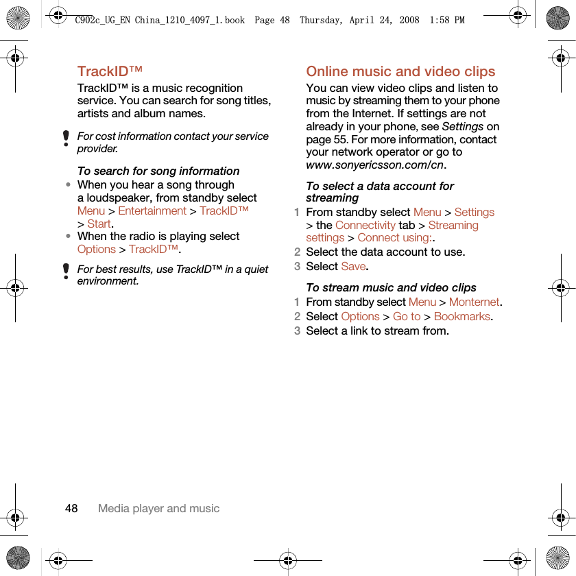 48 Media player and musicTrackID™TrackID™ is a music recognition service. You can search for song titles, artists and album names. To search for song information•When you hear a song through a loudspeaker, from standby select Menu &gt; Entertainment &gt; TrackID™ &gt; Start.•When the radio is playing select Options &gt; TrackID™.Online music and video clipsYou can view video clips and listen to music by streaming them to your phone from the Internet. If settings are not already in your phone, see Settings on page 55. For more information, contact your network operator or go to www.sonyericsson.com/cn.To select a data account for streaming1From standby select Menu &gt; Settings &gt; the Connectivity tab &gt; Streaming settings &gt; Connect using:.2Select the data account to use.3Select Save.To stream music and video clips1From standby select Menu &gt; Monternet.2Select Options &gt; Go to &gt; Bookmarks.3Select a link to stream from.For cost information contact your service provider.For best results, use TrackID™ in a quiet environment.&amp;FB8*B(1&amp;KLQDBBBERRN3DJH7KXUVGD\$SULO30