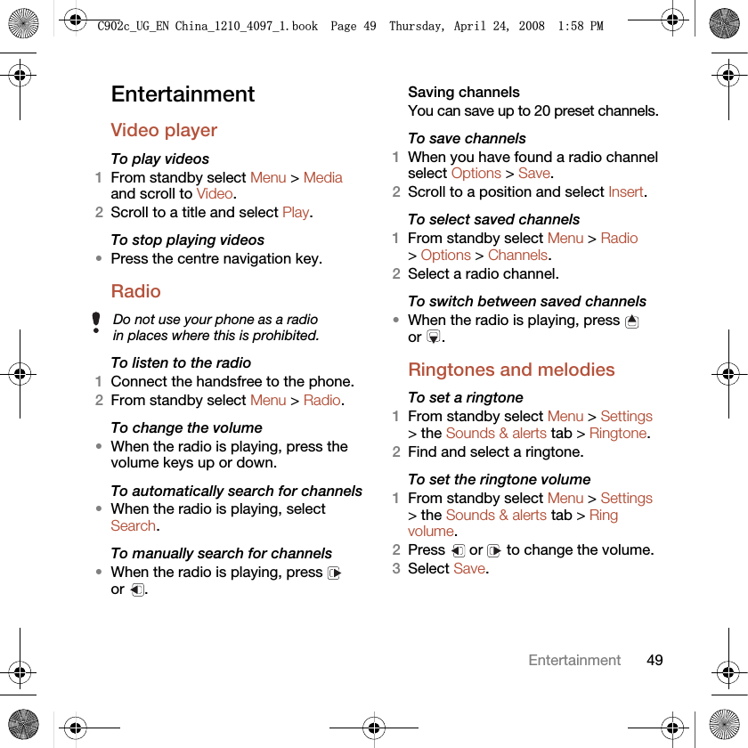 49EntertainmentEntertainment Video playerTo play videos 1From standby select Menu &gt; Media and scroll to Video.2Scroll to a title and select Play.To stop playing videos•Press the centre navigation key.Radio To listen to the radio1Connect the handsfree to the phone.2From standby select Menu &gt; Radio.To change the volume•When the radio is playing, press the volume keys up or down.To automatically search for channels•When the radio is playing, select Search.To manually search for channels•When the radio is playing, press   or .Saving channelsYou can save up to 20 preset channels.To save channels1When you have found a radio channel select Options &gt; Save.2Scroll to a position and select Insert.To select saved channels1From standby select Menu &gt; Radio &gt; Options &gt; Channels.2Select a radio channel.To switch between saved channels•When the radio is playing, press   or .Ringtones and melodies To set a ringtone1From standby select Menu &gt; Settings &gt; the Sounds &amp; alerts tab &gt; Ringtone.2Find and select a ringtone.To set the ringtone volume1From standby select Menu &gt; Settings &gt; the Sounds &amp; alerts tab &gt; Ring volume.2Press   or   to change the volume.3Select Save.Do not use your phone as a radio in places where this is prohibited.&amp;FB8*B(1&amp;KLQDBBBERRN3DJH7KXUVGD\$SULO30