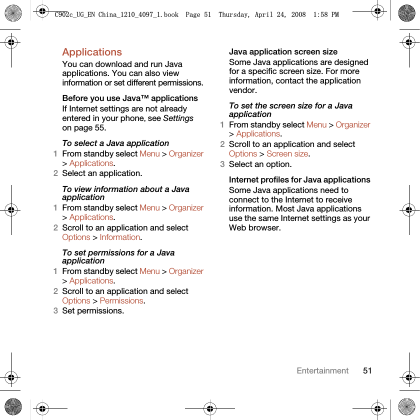 51EntertainmentApplications You can download and run Java applications. You can also view information or set different permissions.Before you use Java™ applicationsIf Internet settings are not already entered in your phone, see Settings on page 55.To select a Java application 1From standby select Menu &gt; Organizer &gt; Applications.2Select an application.To view information about a Java application1From standby select Menu &gt; Organizer &gt; Applications.2Scroll to an application and select Options &gt; Information.To set permissions for a Java application1From standby select Menu &gt; Organizer &gt; Applications.2Scroll to an application and select Options &gt; Permissions.3Set permissions.Java application screen sizeSome Java applications are designed for a specific screen size. For more information, contact the application vendor.To set the screen size for a Java application1From standby select Menu &gt; Organizer &gt; Applications.2Scroll to an application and select Options &gt; Screen size.3Select an option.Internet profiles for Java applications Some Java applications need to connect to the Internet to receive information. Most Java applications use the same Internet settings as your Web browser.&amp;FB8*B(1&amp;KLQDBBBERRN3DJH7KXUVGD\$SULO30
