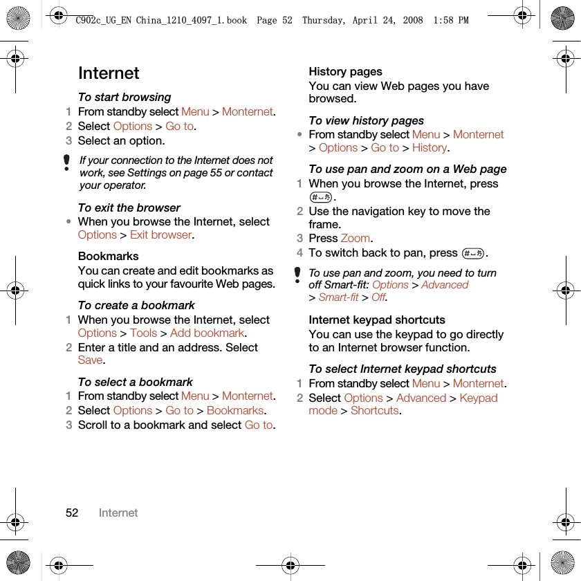52 InternetInternetTo start browsing 1From standby select Menu &gt; Monternet.2Select Options &gt; Go to.3Select an option.To exit the browser•When you browse the Internet, select Options &gt; Exit browser.Bookmarks You can create and edit bookmarks as quick links to your favourite Web pages.To create a bookmark 1When you browse the Internet, select Options &gt; Tools &gt; Add bookmark.2Enter a title and an address. Select Save.To select a bookmark 1From standby select Menu &gt; Monternet.2Select Options &gt; Go to &gt; Bookmarks.3Scroll to a bookmark and select Go to.History pagesYou can view Web pages you have browsed.To view history pages •From standby select Menu &gt; Monternet &gt; Options &gt; Go to &gt; History.To use pan and zoom on a Web page1When you browse the Internet, press .2Use the navigation key to move the frame.3Press Zoom.4To switch back to pan, press  . Internet keypad shortcutsYou can use the keypad to go directly to an Internet browser function.To select Internet keypad shortcuts1From standby select Menu &gt; Monternet.2Select Options &gt; Advanced &gt; Keypad mode &gt; Shortcuts.If your connection to the Internet does not work, see Settings on page 55 or contact your operator.To use pan and zoom, you need to turn off Smart-fit: Options &gt; Advanced &gt; Smart-fit &gt; Off.&amp;FB8*B(1&amp;KLQDBBBERRN3DJH7KXUVGD\$SULO30