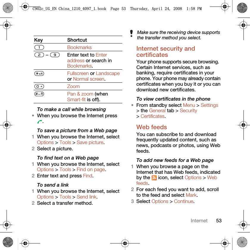 53InternetTo make a call while browsing•When you browse the Internet press .To save a picture from a Web page1When you browse the Internet, select Options &gt; Tools &gt; Save picture.2Select a picture.To find text on a Web page 1When you browse the Internet, select Options &gt; Tools &gt; Find on page.2Enter text and press Find.To send a link1When you browse the Internet, select Options &gt; Tools &gt; Send link.2Select a transfer method.Internet security and certificates Your phone supports secure browsing. Certain Internet services, such as banking, require certificates in your phone. Your phone may already contain certificates when you buy it or you can download new certificates.To view certificates in the phone•From standby select Menu &gt; Settings &gt; the General tab &gt; Security &gt; Certificates.Web feeds You can subscribe to and download frequently updated content, such as news, podcasts or photos, using Web feeds.To add new feeds for a Web page1When you browse a page on the Internet that has Web feeds, indicated by the   icon, select Options &gt; Web feeds.2For each feed you want to add, scroll to the feed and select Mark.3Select Options &gt; Continue.Key ShortcutBookmarks –  Enter text to Enter address or search in Bookmarks.Fullscreen or Landscape or Normal screen.ZoomPan &amp; zoom (when Smart-fit is off).Make sure the receiving device supports the transfer method you select.&amp;FB8*B(1&amp;KLQDBBBERRN3DJH7KXUVGD\$SULO30