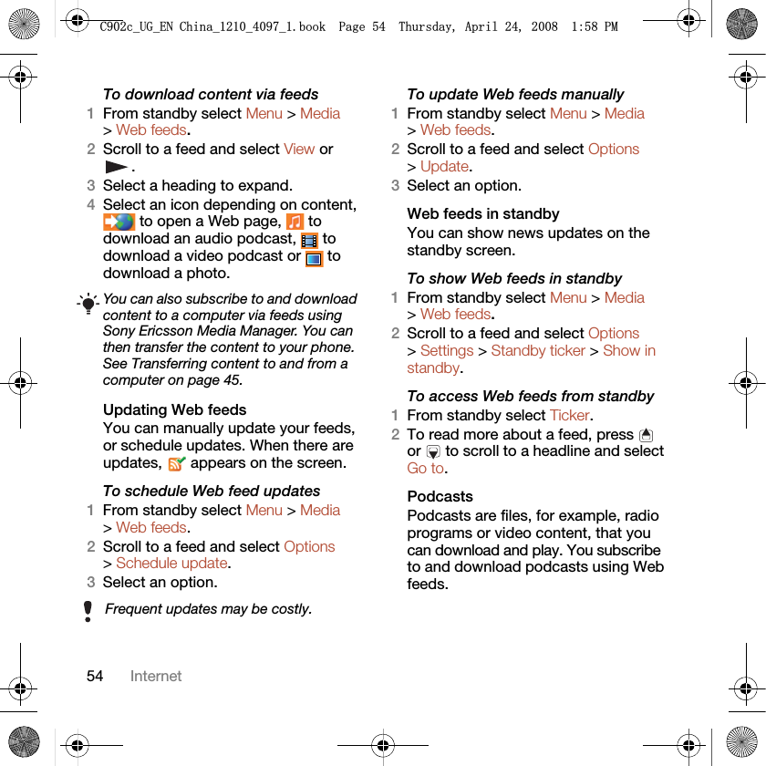 54 InternetTo download content via feeds1From standby select Menu &gt; Media &gt; Web feeds.2Scroll to a feed and select View or .3Select a heading to expand.4Select an icon depending on content,  to open a Web page,   to download an audio podcast,   to download a video podcast or   to download a photo.Updating Web feedsYou can manually update your feeds, or schedule updates. When there are updates,   appears on the screen.To schedule Web feed updates1From standby select Menu &gt; Media &gt; Web feeds.2Scroll to a feed and select Options &gt; Schedule update.3Select an option.To update Web feeds manually1From standby select Menu &gt; Media &gt; Web feeds.2Scroll to a feed and select Options &gt; Update.3Select an option.Web feeds in standbyYou can show news updates on the standby screen.To show Web feeds in standby 1From standby select Menu &gt; Media &gt; Web feeds.2Scroll to a feed and select Options &gt; Settings &gt; Standby ticker &gt; Show in standby.To access Web feeds from standby1From standby select Ticker.2To read more about a feed, press   or   to scroll to a headline and select Go to.PodcastsPodcasts are files, for example, radio programs or video content, that you can download and play. You subscribe to and download podcasts using Web feeds.You can also subscribe to and download content to a computer via feeds using Sony Ericsson Media Manager. You can then transfer the content to your phone. See Transferring content to and from a computer on page 45.Frequent updates may be costly.&amp;FB8*B(1&amp;KLQDBBBERRN3DJH7KXUVGD\$SULO30
