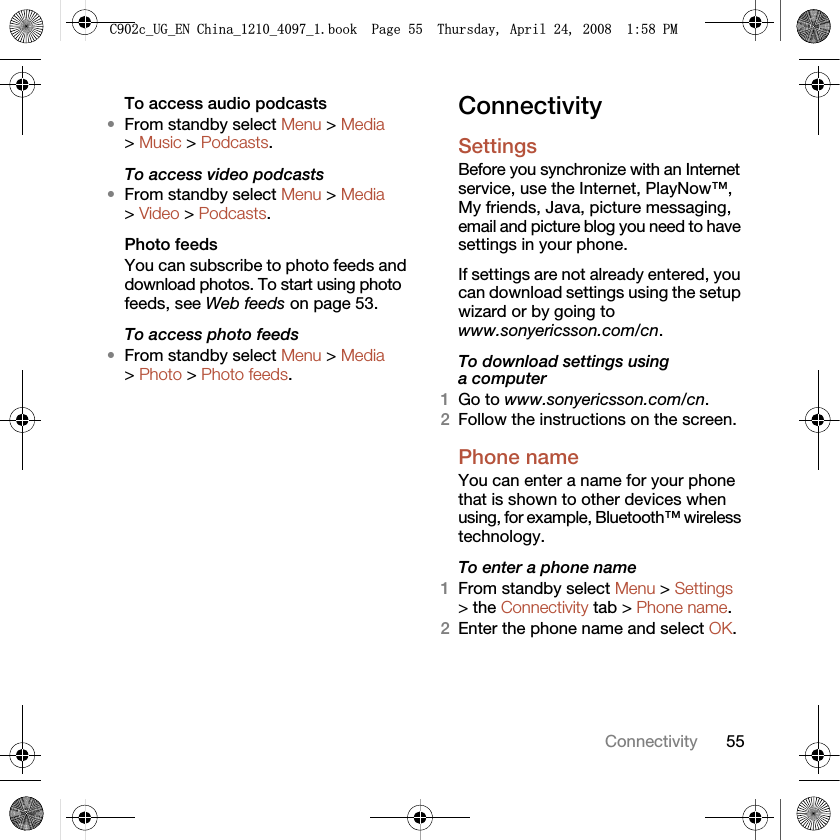 55ConnectivityTo access audio podcasts•From standby select Menu &gt; Media &gt; Music &gt; Podcasts.To access video podcasts•From standby select Menu &gt; Media &gt; Video &gt; Podcasts.Photo feedsYou can subscribe to photo feeds and download photos. To start using photo feeds, see Web feeds on page 53.To access photo feeds•From standby select Menu &gt; Media &gt; Photo &gt; Photo feeds.ConnectivitySettings Before you synchronize with an Internet service, use the Internet, PlayNow™, My friends, Java, picture messaging, email and picture blog you need to have settings in your phone.If settings are not already entered, you can download settings using the setup wizard or by going to www.sonyericsson.com/cn.To download settings using a computer1Go to www.sonyericsson.com/cn.2Follow the instructions on the screen.Phone name You can enter a name for your phone that is shown to other devices when using, for example, Bluetooth™ wireless technology.To enter a phone name1From standby select Menu &gt; Settings &gt; the Connectivity tab &gt; Phone name.2Enter the phone name and select OK.&amp;FB8*B(1&amp;KLQDBBBERRN3DJH7KXUVGD\$SULO30