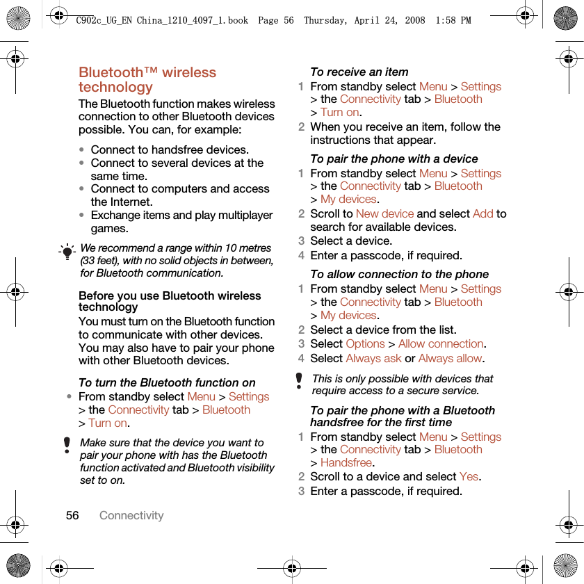 56 ConnectivityBluetooth™ wireless technology The Bluetooth function makes wireless connection to other Bluetooth devices possible. You can, for example:•Connect to handsfree devices.•Connect to several devices at the same time.•Connect to computers and access the Internet.•Exchange items and play multiplayer games. Before you use Bluetooth wireless technologyYou must turn on the Bluetooth function to communicate with other devices. You may also have to pair your phone with other Bluetooth devices.To turn the Bluetooth function on •From standby select Menu &gt; Settings &gt; the Connectivity tab &gt; Bluetooth &gt; Turn on.To receive an item1From standby select Menu &gt; Settings &gt; the Connectivity tab &gt; Bluetooth &gt; Turn on.2When you receive an item, follow the instructions that appear.To pair the phone with a device1From standby select Menu &gt; Settings &gt; the Connectivity tab &gt; Bluetooth &gt; My devices.2Scroll to New device and select Add to search for available devices.3Select a device.4Enter a passcode, if required.To allow connection to the phone1From standby select Menu &gt; Settings &gt; the Connectivity tab &gt; Bluetooth &gt; My devices.2Select a device from the list.3Select Options &gt; Allow connection.4Select Always ask or Always allow.To pair the phone with a Bluetooth handsfree for the first time 1From standby select Menu &gt; Settings &gt; the Connectivity tab &gt; Bluetooth &gt; Handsfree.2Scroll to a device and select Yes.3Enter a passcode, if required.We recommend a range within 10 metres (33 feet), with no solid objects in between, for Bluetooth communication.Make sure that the device you want to pair your phone with has the Bluetooth function activated and Bluetooth visibility set to on.This is only possible with devices that require access to a secure service.&amp;FB8*B(1&amp;KLQDBBBERRN3DJH7KXUVGD\$SULO30