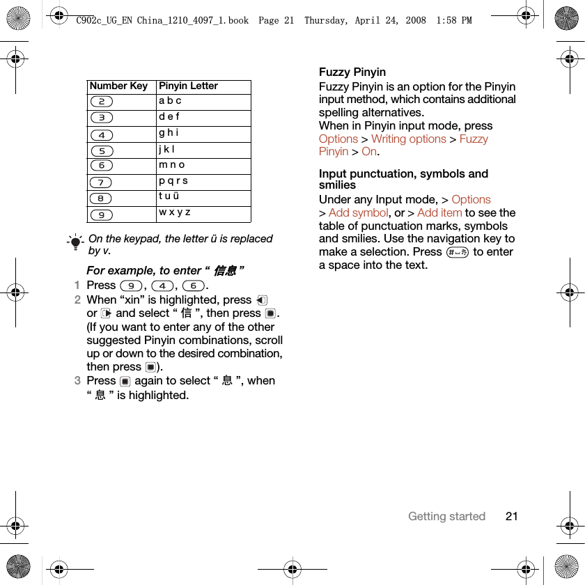 21Getting startedFor example, to enter “ֵᙃ”1Press , , .2When “xin” is highlighted, press   or   and select “ ֵ”, then press  .(If you want to enter any of the other suggested Pinyin combinations, scroll up or down to the desired combination, then press  ).3Press   again to select “ ᙃ”, when “ᙃ” is highlighted.Fuzzy PinyinFuzzy Pinyin is an option for the Pinyin input method, which contains additional spelling alternatives. When in Pinyin input mode, press Options &gt; Writing options &gt; Fuzzy Pinyin &gt; On.Input punctuation, symbols and smiliesUnder any Input mode, &gt; Options &gt; Add symbol, or &gt; Add item to see the table of punctuation marks, symbols and smilies. Use the navigation key to make a selection. Press   to enter a space into the text.Number Key Pinyin Lettera b cd e fg h ij k lm n op q r st u üw x y zOn the keypad, the letter ü is replaced by v.&amp;FB8*B(1&amp;KLQDBBBERRN3DJH7KXUVGD\$SULO30