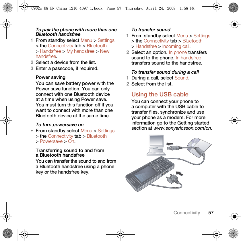 57ConnectivityTo pair the phone with more than one Bluetooth handsfree1From standby select Menu &gt; Settings &gt; the Connectivity tab &gt; Bluetooth &gt; Handsfree &gt; My handsfree &gt; New handsfree.2Select a device from the list.3Enter a passcode, if required.Power savingYou can save battery power with the Power save function. You can only connect with one Bluetooth device at a time when using Power save. You must turn this function off if you want to connect with more than one Bluetooth device at the same time.To turn powersave on•From standby select Menu &gt; Settings &gt; the Connectivity tab &gt; Bluetooth &gt; Powersave &gt; On.Transferring sound to and from a Bluetooth handsfree You can transfer the sound to and from a Bluetooth handsfree using a phone key or the handsfree key.To transfer sound1From standby select Menu &gt; Settings &gt; the Connectivity tab &gt; Bluetooth &gt; Handsfree &gt; Incoming call.2Select an option. In phone transfers sound to the phone. In handsfree transfers sound to the handsfree.To transfer sound during a call1During a call, select Sound.2Select from the list.Using the USB cableYou can connect your phone to a computer with the USB cable to transfer files, synchronize and use your phone as a modem. For more information go to the Getting started section at www.sonyericsson.com/cn. &amp;FB8*B(1&amp;KLQDBBBERRN3DJH7KXUVGD\$SULO30