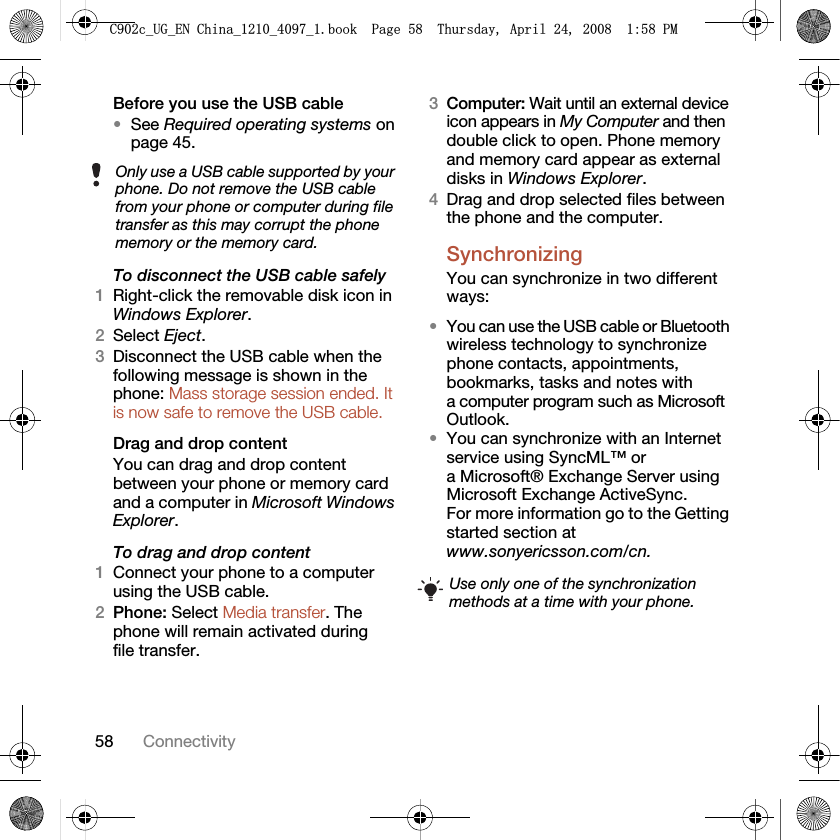 58 ConnectivityBefore you use the USB cable•See Required operating systems on page 45.To disconnect the USB cable safely1Right-click the removable disk icon in Windows Explorer.2Select Eject.3Disconnect the USB cable when the following message is shown in the phone: Mass storage session ended. It is now safe to remove the USB cable.Drag and drop contentYou can drag and drop content between your phone or memory card and a computer in Microsoft Windows Explorer.To drag and drop content 1Connect your phone to a computer using the USB cable.2Phone: Select Media transfer. The phone will remain activated during file transfer.3Computer: Wait until an external device icon appears in My Computer and then double click to open. Phone memory and memory card appear as external disks in Windows Explorer.4Drag and drop selected files between the phone and the computer.Synchronizing You can synchronize in two different ways:•You can use the USB cable or Bluetooth wireless technology to synchronize phone contacts, appointments, bookmarks, tasks and notes with a computer program such as Microsoft Outlook.•You can synchronize with an Internet service using SyncML™ or a Microsoft® Exchange Server using Microsoft Exchange ActiveSync. For more information go to the Getting started section at www.sonyericsson.com/cn.Only use a USB cable supported by your phone. Do not remove the USB cable from your phone or computer during file transfer as this may corrupt the phone memory or the memory card.Use only one of the synchronization methods at a time with your phone.&amp;FB8*B(1&amp;KLQDBBBERRN3DJH7KXUVGD\$SULO30