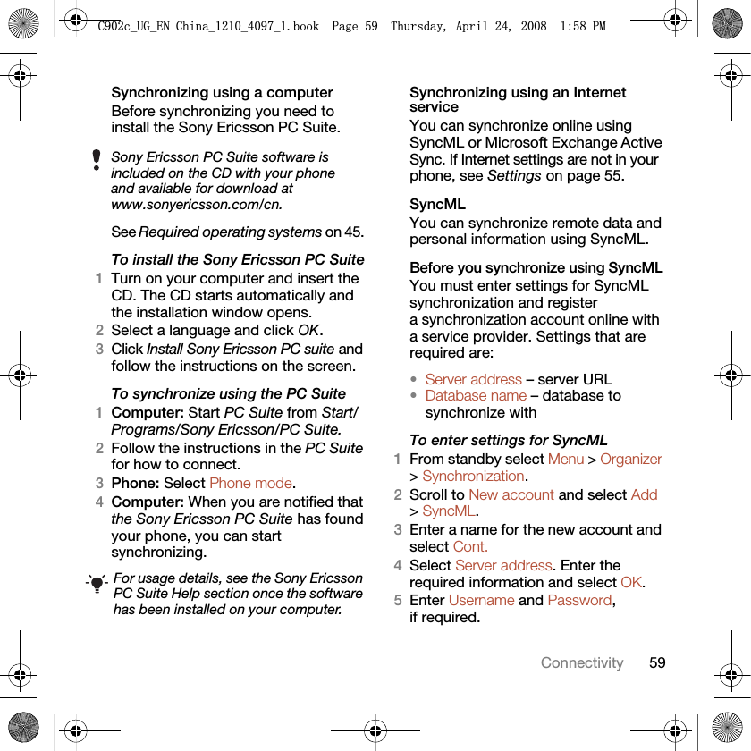 59ConnectivitySynchronizing using a computerBefore synchronizing you need to install the Sony Ericsson PC Suite.See Required operating systems on 45. To install the Sony Ericsson PC Suite1Turn on your computer and insert the CD. The CD starts automatically and the installation window opens.2Select a language and click OK.3Click Install Sony Ericsson PC suite and follow the instructions on the screen.To synchronize using the PC Suite 1Computer: Start PC Suite from Start/Programs/Sony Ericsson/PC Suite.2Follow the instructions in the PC Suite for how to connect.3Phone: Select Phone mode.4Computer: When you are notified that the Sony Ericsson PC Suite has found your phone, you can start synchronizing.Synchronizing using an Internet serviceYou can synchronize online using SyncML or Microsoft Exchange Active Sync. If Internet settings are not in your phone, see Settings on page 55.SyncMLYou can synchronize remote data and personal information using SyncML.Before you synchronize using SyncMLYou must enter settings for SyncML synchronization and register a synchronization account online with a service provider. Settings that are required are:•Server address – server URL•Database name – database to synchronize withTo enter settings for SyncML1From standby select Menu &gt; Organizer &gt; Synchronization.2Scroll to New account and select Add &gt; SyncML.3Enter a name for the new account and select Cont.4Select Server address. Enter the required information and select OK.5Enter Username and Password, if required.Sony Ericsson PC Suite software is included on the CD with your phone and available for download at www.sonyericsson.com/cn.For usage details, see the Sony Ericsson PC Suite Help section once the software has been installed on your computer.&amp;FB8*B(1&amp;KLQDBBBERRN3DJH7KXUVGD\$SULO30