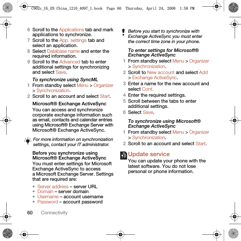 60 Connectivity6Scroll to the Applications tab and mark applications to synchronize.7Scroll to the App. settings tab and select an application.8Select Database name and enter the required information.9Scroll to the Advanced tab to enter additional settings for synchronizing and select Save.To synchronize using SyncML1From standby select Menu &gt; Organizer &gt; Synchronization.2Scroll to an account and select Start.Microsoft® Exchange ActiveSyncYou can access and synchronize corporate exchange information such as email, contacts and calendar entries using Microsoft® Exchange Server with Microsoft® Exchange ActiveSync.Before you synchronize using Microsoft® Exchange ActiveSyncYou must enter settings for Microsoft Exchange ActiveSync to access a Microsoft Exchange Server. Settings that are required are:•Server address – server URL•Domain – server domain•Username – account username•Password – account passwordTo enter settings for Microsoft® Exchange ActiveSync1From standby select Menu &gt; Organizer &gt; Synchronization.2Scroll to New account and select Add &gt; Exchange ActiveSync.3Enter a name for the new account and select Cont.4Enter the required settings.5Scroll between the tabs to enter additional settings.6Select Save.To synchronize using Microsoft® Exchange ActiveSync1From standby select Menu &gt; Organizer &gt; Synchronization.2Scroll to an account and select Start.Update service You can update your phone with the latest software. You do not lose personal or phone information.For more information on synchronization settings, contact your IT administrator.Before you start to synchronize with Exchange ActiveSync you must enter the correct time zone in your phone.&amp;FB8*B(1&amp;KLQDBBBERRN3DJH7KXUVGD\$SULO30
