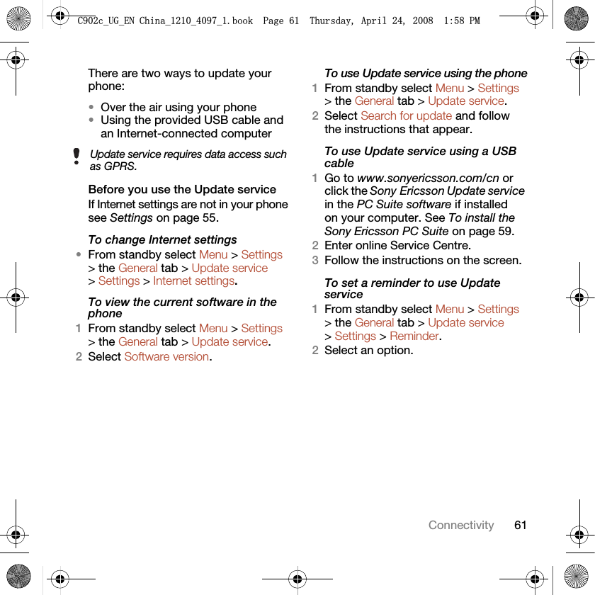 61ConnectivityThere are two ways to update your phone:•Over the air using your phone•Using the provided USB cable and an Internet-connected computerBefore you use the Update serviceIf Internet settings are not in your phone see Settings on page 55.To change Internet settings•From standby select Menu &gt; Settings &gt; the General tab &gt; Update service &gt; Settings &gt; Internet settings.To view the current software in the phone1From standby select Menu &gt; Settings &gt; the General tab &gt; Update service.2Select Software version.To use Update service using the phone1From standby select Menu &gt; Settings &gt; the General tab &gt; Update service.2Select Search for update and follow the instructions that appear.To use Update service using a USB cable1Go to www.sonyericsson.com/cn or click the Sony Ericsson Update service in the PC Suite software if installed on your computer. See To install the Sony Ericsson PC Suite on page 59.2Enter online Service Centre.3Follow the instructions on the screen.To set a reminder to use Update service1From standby select Menu &gt; Settings &gt; the General tab &gt; Update service &gt; Settings &gt; Reminder.2Select an option.Update service requires data access such as GPRS.&amp;FB8*B(1&amp;KLQDBBBERRN3DJH7KXUVGD\$SULO30