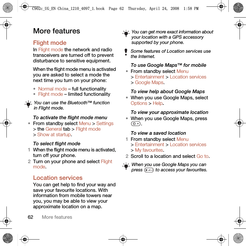 62 More featuresMore featuresFlight mode In Flight mode the network and radio transceivers are turned off to prevent disturbance to sensitive equipment.When the flight mode menu is activated you are asked to select a mode the next time you turn on your phone:•Normal mode – full functionality•Flight mode – limited functionalityTo activate the flight mode menu•From standby select Menu &gt; Settings &gt; the General tab &gt; Flight mode &gt; Show at startup.To select flight mode1When the flight mode menu is activated, turn off your phone.2Turn on your phone and select Flight mode.Location servicesYou can get help to find your way and save your favourite locations. With information from mobile towers near you, you may be able to view your approximate location on a map. To use Google Maps™ for mobile•From standby select Menu &gt; Entertainment &gt; Location services &gt; Google Maps.To view help about Google Maps•When you use Google Maps, select Options &gt; Help.To view your approximate location•When you use Google Maps, press .To view a saved location1From standby select Menu &gt; Entertainment &gt; Location services &gt; My favourites.2Scroll to a location and select Go to.You can use the Bluetooth™ function in Flight mode.You can get more exact information about your location with a GPS accessory supported by your phone.Some features of Location services use the Internet.When you use Google Maps you can press   to access your favourites.&amp;FB8*B(1&amp;KLQDBBBERRN3DJH7KXUVGD\$SULO30